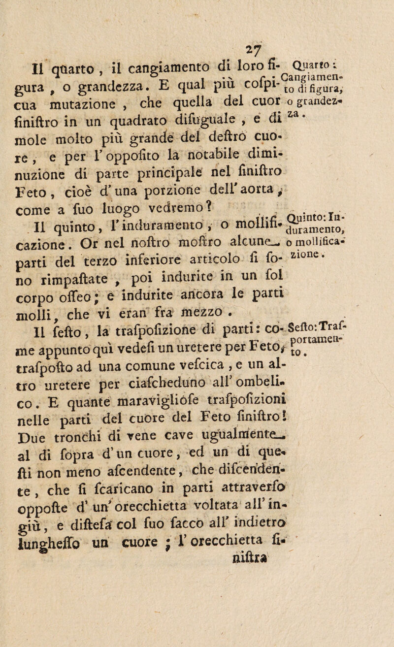 II quarto , il cangiamento di loro fi- Quarto v gura , o grandezza. E qual piu coipi-10 difigura> cua mutazione , che quella dei cuor o grandes» finiftro in un quadrato difuguale , e di za ‘ mole molto piu grande dei deftro cuo- re , e per 1’ oppofito la notabile dimi- nuzione di parte principale nel finiftro Feto, cioe d’ una porziorie dell'aorta ^ come a fuo luogo vedremo? ^ ^ ;nto-In¬ ii quinto, 1’induramento , o mollifi*^!anm°'n cazione. Or nel noftro moftro alcune_ 0 mollifica» parti del terzo inferiore articolo li fo- zlone- no rimpaftate , poi indurite in un fol corpo ofleo j e indurite ancora le parti molli, che vi eran fra mezzo . II fefto, la trafpofizione di parti: co- Sefto-.Traf- me appunto qui vedefi un uretere per Feto,1 j?0 * trafpofto ad una comune vefcica , e un al- tro uretere per ciafcheduno ali ombeli» co. E quante maravigliofe trafpofizioni nelle parti dei cuore dei Feto finiftro! Due tronchi di vene cave uguaimente_ al di fopra d’un cuore, ed un di que» fti non meno afcendente, che difcenden» te , che fi fcaricano in parti attraverfo oppofte d’ un’ orecchietta voltata allin- giu, e diftefa coi fuo facco ali’ indietro lungheffo un cuore ; i’ orecchietta fi.