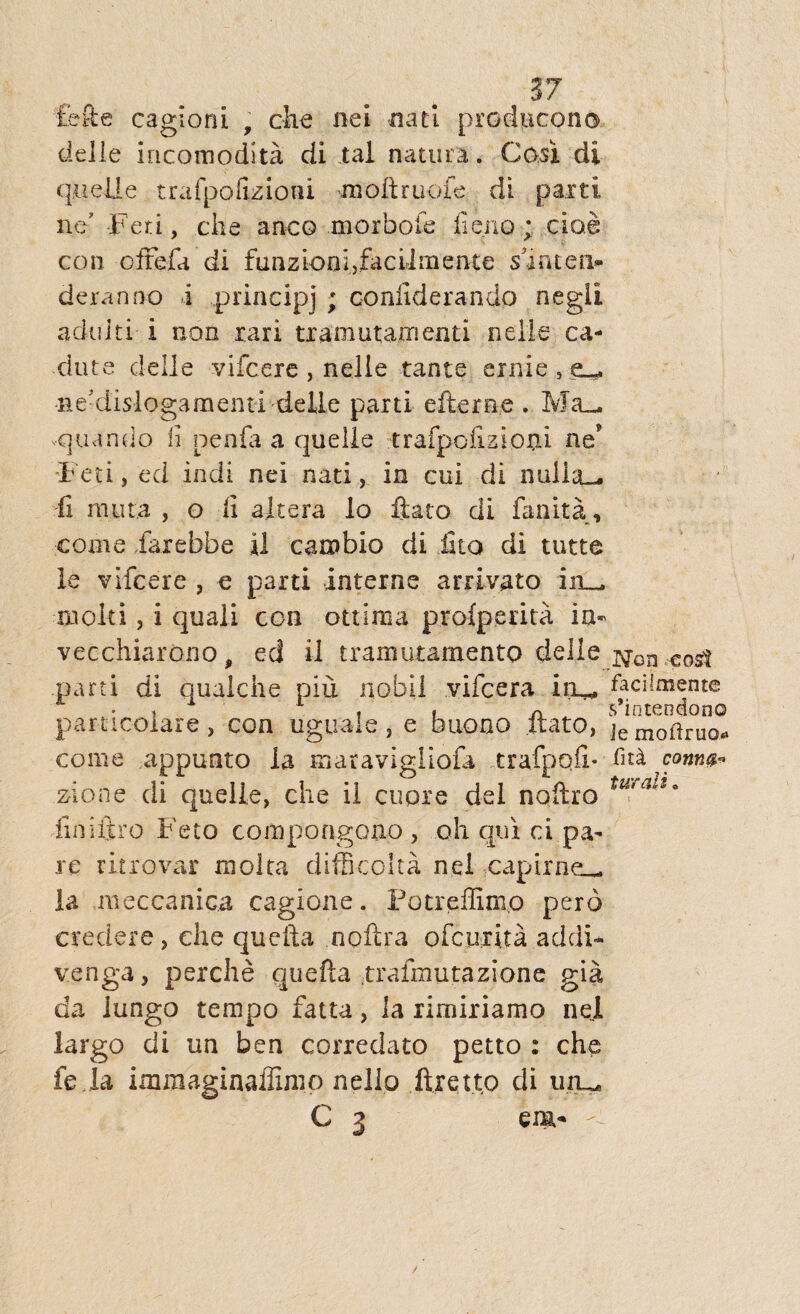 £efte cagioni 9 che ne i nati producono delle incomodita di tal natura. Cosi di quelle trafpofizioni moftruofe di parti ne’ -Feti, che anco morbofe fi eno; cioe con offefa di fu n z io a i, fa c il rn ente shntea- deranno i principj ; confiderando negii adulti- i non rari tramutaxnenti nelie ca- dute deile vifcere, nelie tante ernie , ■ne-dislogaraenti delle parti efteree . Ma_ .quando fi nenia a quelle trafpofizioni ne' F eti, ed indi nei nati, in cui di nulia_* ii muta , o fi altera lo flato di fanita , come faxebbe il cambio di £to di tutte le vifcere , e parti interne arrivato 211__ aiolti, i quali con ottima profperita ia- vecchiarono, ed il tramutamento delle j$on cost parti di qualche piu nofail vifcera iru. faciimente parncoiare, con uguale, e buono liato, ]emoilruQ* come appunto la maravigliofa trafpqfi* conw* zione di quelle, che il cupre dei naftro tu'alz9 iiniltro Feto compongono , oh qui ci pa¬ re ritrovar molta difficoita nei ,capirne__ la meccanica cagione. Fotreilimo pero credere , che quefta noflra ofcurita addi- venga, perche quefta .trafmutazione gia da lungo tempo fatta, ia rirniriamo nei largo di un ben correclato petto : che fe la immaginaffimo nello firetto di uiu. C 3 em-