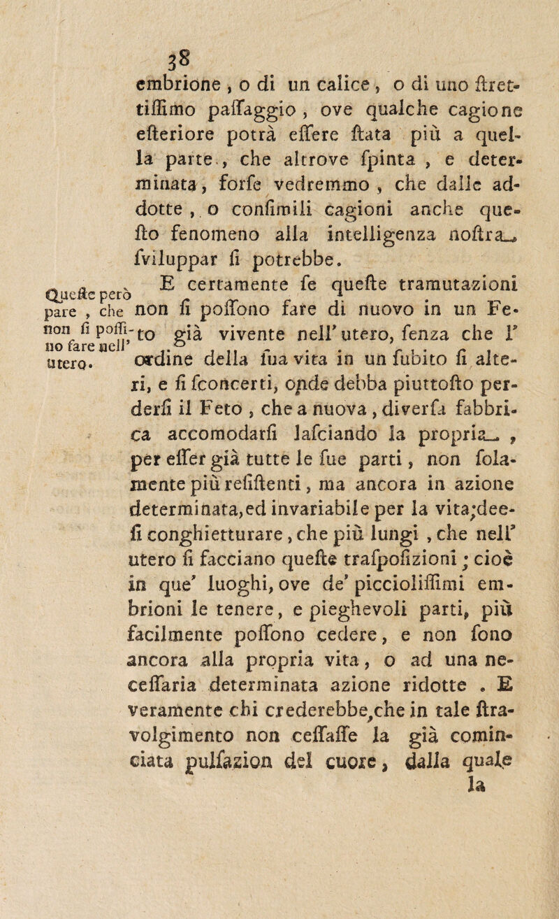 cmbrione , o di un calice , o di uno ftret- tiffimo paffaggio , ove quaiche cagione efteriore potra effere ftata piu a quel- la parte , che altrove fpinta , e deter¬ minata, forfe vedremmo , che dallc ad* dotte , o confimili cagioni anche que- fto fenomeno alia intelligenza iloftra_* fviluppar fi potrebbe, ^ a .E certaraente fe ouefte tramutazioni pare , che non fi poffono rare di nuovo in un Fe- non fi poffi-to p.}^ vivente neli* utero, fenza che Y utero* ordine della fu a vita in un fubito fi alte¬ ri, e fi fconcerti, opde debba piuttofto per- derfi il Feto , che a nuova , diverfa fabbri- ca accomodarfi lafciando Ia propria— , per effer gia tutte le fue parti, non fola- mentepiu refiftenti, raa ancora in azione determinata,ed invariabile per la vita;dee- fi conghietturare, che piu iungi , che nelf utero fi facciano quefte trafpofizioni; cioe In que' luoghi, ove de'piccioliffimi eni- brioni le tenere, e pieghevoli parti* piu facilmente poffono cedere, e non fono ancora alia propria vita, o ad una ne- ceffaria determinata azione ridotte . E veram ente chi crederefabe^che in tale ftra- volgimento non ceffaffe la gia comia- data pulfazion de! cuoxe, dalia quale la