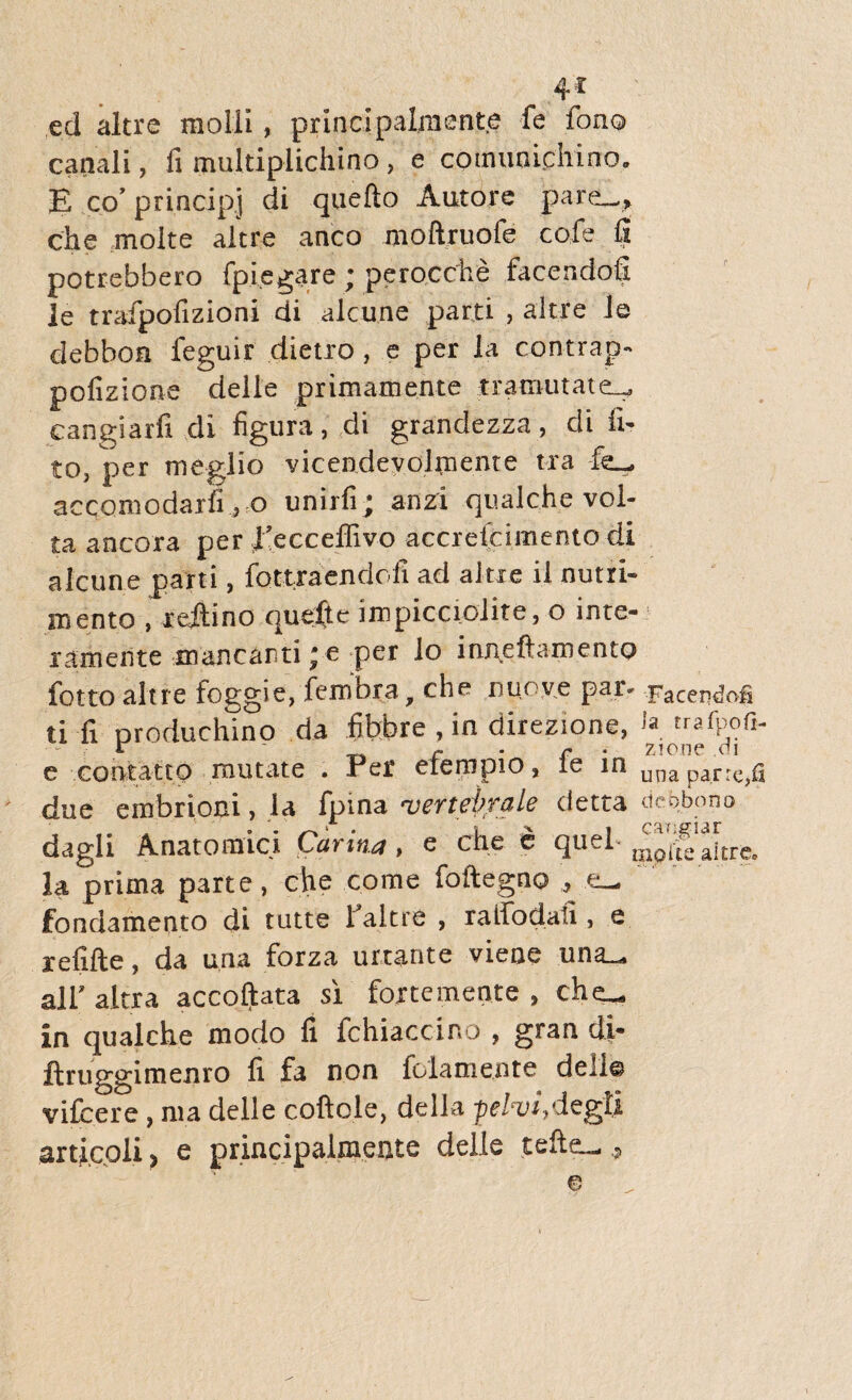 4* ed altrc molli, principalmante fe fono canali, fi multiplichino, e comunichino. E co’ principj di quefto Autore pare—» che molte altre anco moftruofe cofe fi potrebbero fpiegare ; perocche facendofi le trafpofizioni di alcune parti , altre Je debbon feguir dietro, e per la contrap- pofizione delle primamente tramutate— cangiarfx di figura, di grandezza, di li¬ to, per meglio vicendevohnente tra fe- accomodarfi , o unirfi; anzi qualche vol¬ ta ancora per 1’ecceffivo accrefcimento di alcune parti, fottraendofi ad altre il nutri¬ mento , redino quefte impicciolite, o inte- ramente mantanti; e per io inneftamento fotto altre foggie, fembra, che nuo ve par. Facendofi ti fi produchino da fibbre , in direzione, J* trafpofi- l - c . r • zione di e comatto mutate . Per eiernpio, le in unapar^g due embriom, la fpma ‘vertebrale detta dcobono dagli Anatomici Carina, e che e quel- ^p^aitre. la prima parte, che come foftegno , e_ fondamento cji tutte 1 altre , ratfodaii, e xefifte, da una forza unante vieae una_ ali' altra accoftata si foxtemcnte , che^ in qualche modo fi fchiaccino , gran di* ftruggimenro fi fa non folamente deli© vifcere , ma delle coftole, della -pelvi,degti articpli > e principalmei)te delle tefte— e