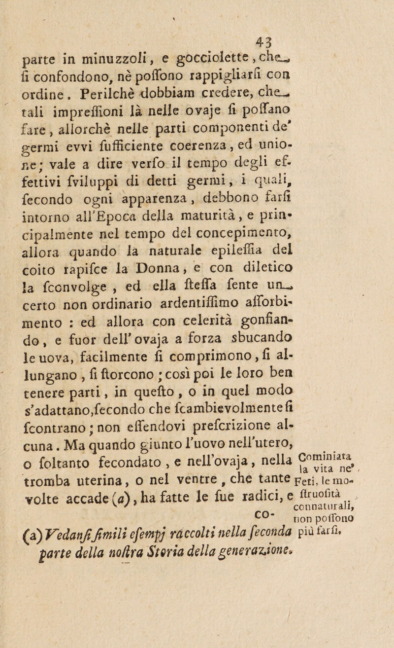 parte in minuzzoli, e gocciolette, li confondono, ne poffono rappigliarn. con ordine . Perilche dobbiam credere, che_^ tali impreffioni la nelle ovaje li poffano fare, aliorche nelle parti componenti de' genui evvi fufficiente coerenza, ed unio¬ ne; vale a dire verfo il tempo degli ef- fettivi fviluppi di detti germi, i quali, fecondo ogni apparenza, debhono farfi intorno alfEpoca della maturita, e prin* cipalmente nel tempo dei concepimento, allora quando la naturale epileffia dei coito rapifce la Donna, e con diletico la fconvolge , ed ella fteffa fente uru, certo non ordinario ardentiffimo alforbi- mento : ed allora con celerita gonfian- do, e fuor delfovaja a forza sbucando leuova, facilmente fi comprimono , fi al- lungano , fi ftorcono ; cosi poi le loro bea tenere parti, in quefto , o in quel modo s’adattano,fecondo che fcambievolmentefi fcontrano; non effendovi prefcrizione ai- cuna. Maquando giuntoTliovonellutero, o foltanto fecondato , e nellovaja, nella tromba uterina, o nel ventre f che tantepeti, te mo- volte accade (0) ? ha fatte le fue radici, co“ non poflfono (a) Vcdanjifimill efetnpj rdccolti nella feconda piu tarfi, prte della no/ira Storia della generawone*