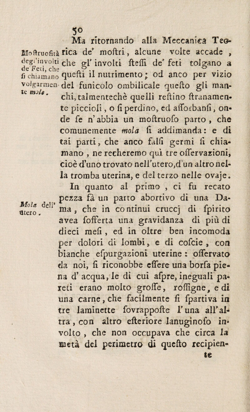 5° Ma ritomando alia Meccamea Teo Moftruofu^. rica de' moftri, alcune volte accade , degPmvolti cjle g.p involti fteffi de* feti tolgano a fi chiamano cjuefti il nutrimentood anco per vizio voiganuen dei funicolo ombilicale quefto gli m an¬ cili, talmenteche quelii reftino ftranamea* te piccioli, o fi perdi no,, ed afforbanfi, on* de fe n’ abbia ua moftruofo parto » che comunemente mola fi addimanda: e di tai parti, che anco falli germi fi chia* mano , ne recheremo qui tre offervazioni, cioe d’uno trovato neli\itero,d un altronel- la tromba uterina, e dei terzo nelle ovajee In quanto ai primo , ci fu recato pezza fa un parto abortivo di una Da- mero mas che in continui cmccj di fpirito avea fofferta ima gravidanza di piu di dieci raefi , ed in oltre ben incomoda per dolori di lambie di cofcie , con bianche efpurgazioni uterine : offervato da noi, fi riconobbe effere una borfa pie- na d’ aequa, le di cui afpre, ineguali pa* reti erano molto groffe, roffigne, edi una carne, che facilmente fi fpartiva in tre Iaralnette fovrappofte Funa alfal* tra, con altro efferiore lanuginofo in- volto , che non occupava che circa ia meta dei perimetro di quefto recipien¬ te