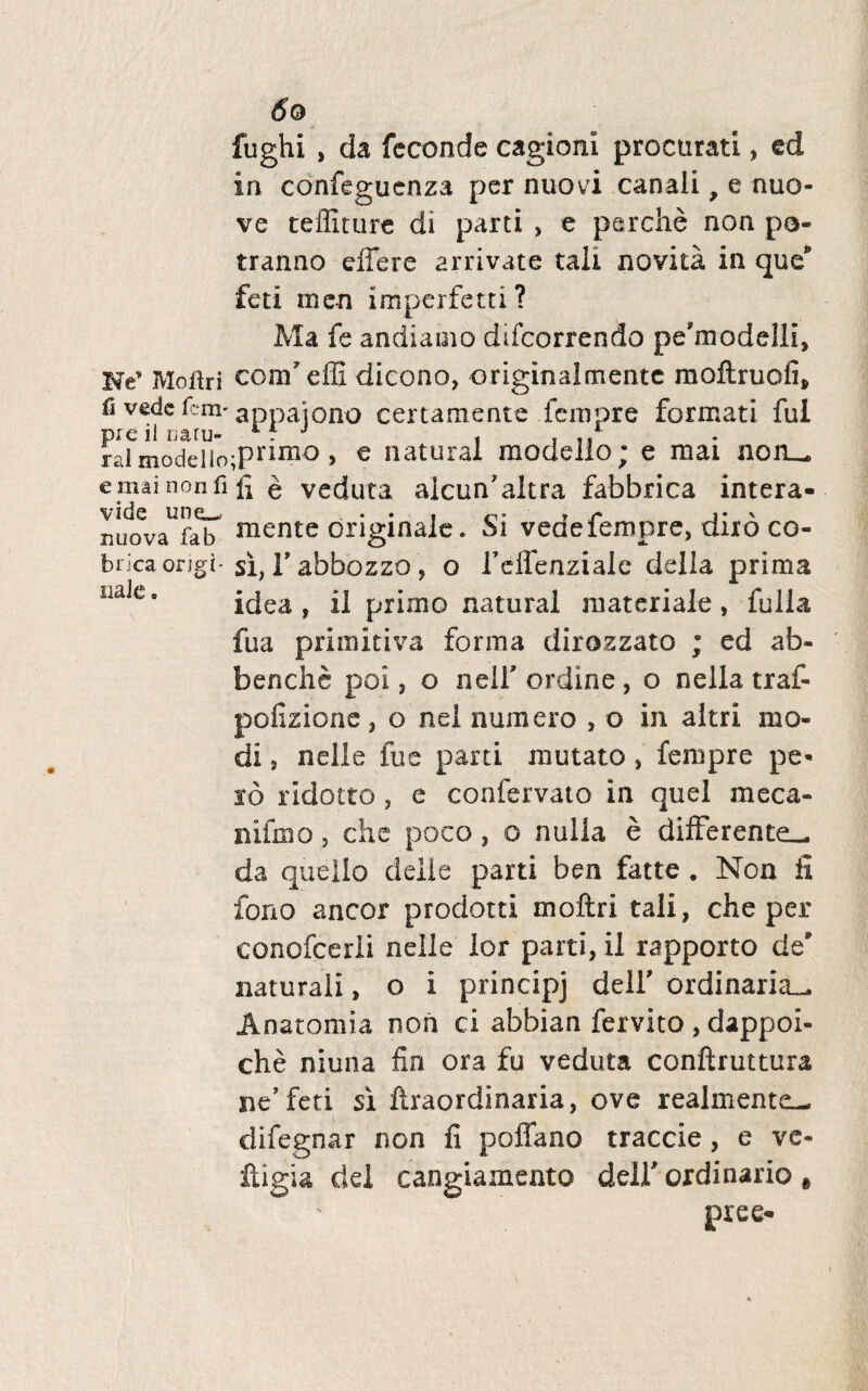 fughi , da fcconde cagioni procurati, ed in confegucnza per nuovi canali, e nuo- ve teffiture di parti , e perdie non po- tranno effere arrivate tali novita in que* feti me-n imperfetn ? Ma fe andiamo ddcorrendo pe*modelli, Ne* Moliri conf effi dicono, originalmentc moftruofi, fi vedc f:*m' appajono certamente fernpre formati fui pie il natu- 1 f 3 , ... ral modeiio;Prim° > € natural modello; e mai non». emainonfifi e veduta aicuffaltra fabbrica intera- riuo^faiT mente originale. Si vedefernpre, diro co- bricaongi-si, T abbozzo, o 1’effeaziale della prima iiale» idea, il primo natural materiale, fulla fua primitiva forma dirozzato ; ed ab- benche poi, o nelf ordine , o nella traf- pcfizione, o nel numero , o in altri mo¬ di , nelle fu e parti mutato , fempre pe¬ ro ridotto , e confervato in quel meca- nifmo, che poco, o nulla e differente», da quello delie parti ben fatte . Non fi fono aneor prodotti moftri tali, che per conofcerli nelle lor parti, il rapporto de naturali, o i principj dell' ordinaria^ Anatomia non ci abbian fervito , dappoi- che niuna fin ora fu veduta conftruttura ne'feti si ftraordinaria, ove realmente— difegnar non fi poffano traccie, e ve- ftigia dei cangiamento delf ordinario f pree-