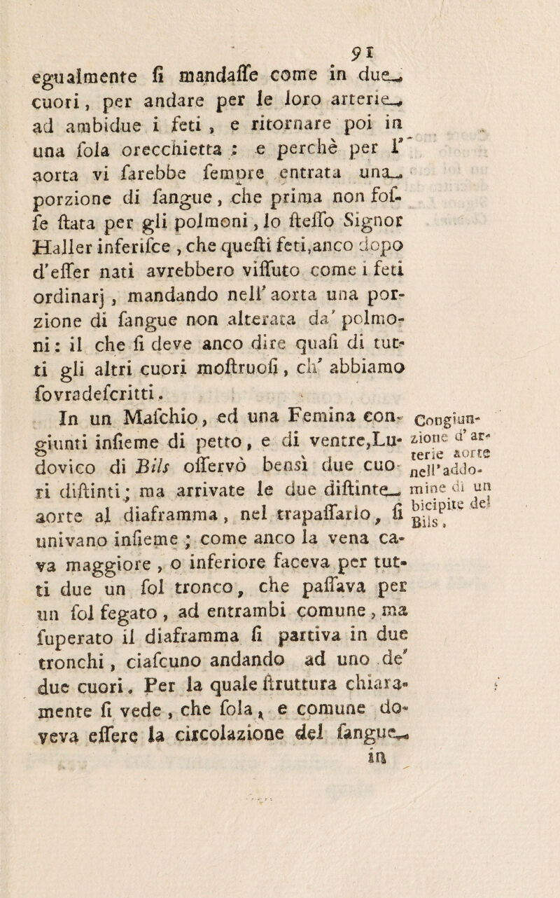 pl egualmenre fi mandaffe come in dusu cuori, per andare per le loro arterie^ ad ambidue i feti , e ritornare poi in una foia orecchietta : e perche per V aorta vi farebbe femore entrata una_ porzione di fangue, .che prima non fof- fe ftara per gii poimoni, lo fteifo Signor Haller inferifce , che quefti feti,anco dopo differ nati avrebbero viffuto come i feti ordinarj , mandando nelf aorta una por¬ zione di fangue non alteraca da'poimo¬ ni: ii che fi deve anco dire quali di tut- ti gli altri cuori moftruofi, cli abbiamo fovradefcritti. In un Malchio, ed una Femina eon« congium p-iunti infieme di petro, e di ventre,Lu- ziout d’ar- dovico di Bils offervo bensi due cuo ne]|>addo- ri diftinti; mj arrivate le due dijftinte— mioedi un aorte al diaframma, nel trapaffario, fi e univano infieme ; come anco la vena ca¬ va maggiore , o inferiore faceva per tut- ti due un fol tronco, che paffava per un fol fegato , ad entrambi comune, raa fuperato il diaframma fi paitiva in due tronchi, ciafcuno andando ad uno de' due cuori. Per la quale ftruttura chiara- mente fi vede , che fola, e comune do» yeva effere la ciicolazione dei langue**