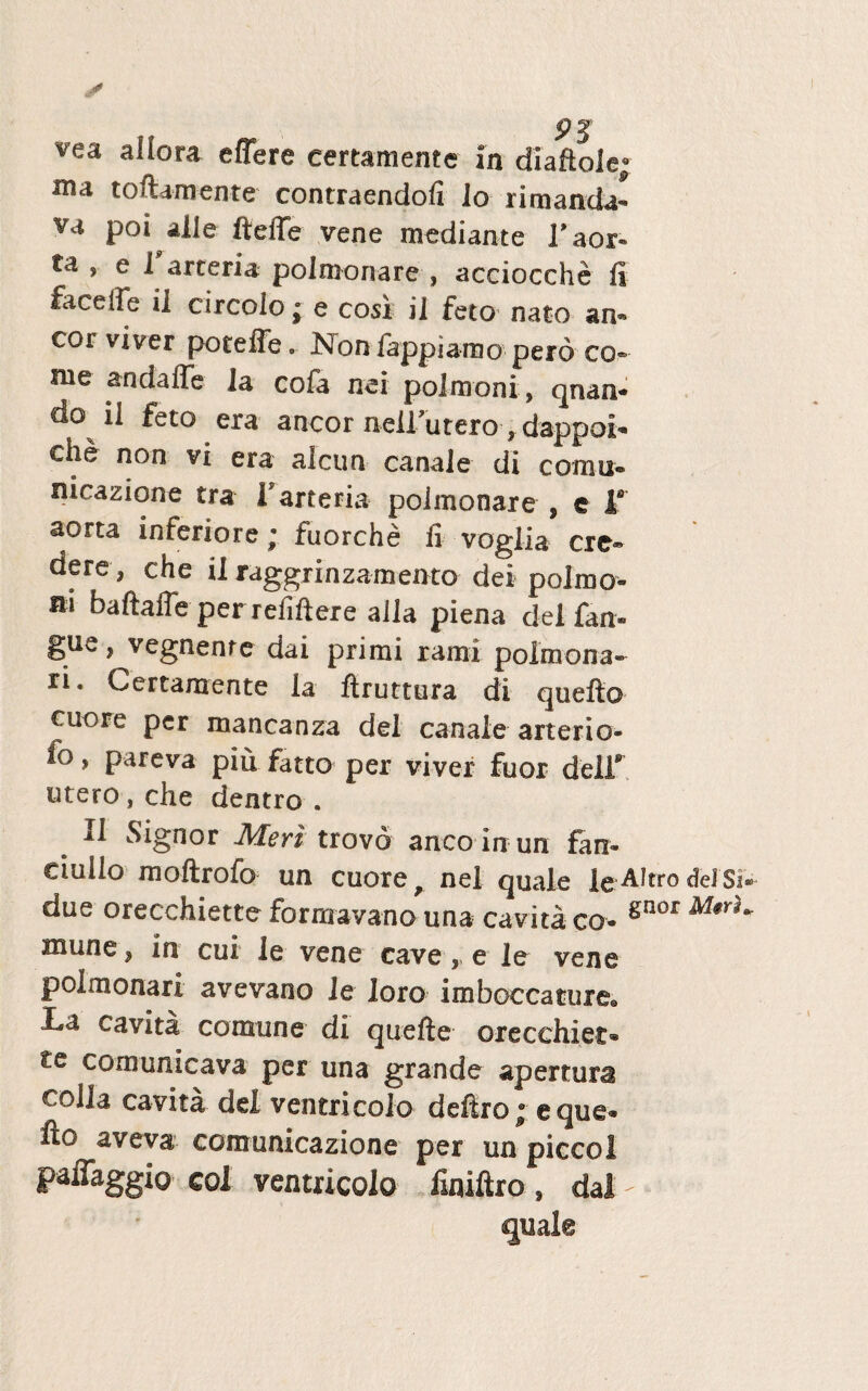 ma toftamente contraendofi lo rimanda- va poi aiie fteffe vene mediante T aor¬ ta , el arteria polnionare , acciocche fi faceife il circoio; e cosi ii feto nato an¬ eor viver poteffe. I^on iappiamo pero co¬ me andaffe 1 a cofa nei polmoni, qnan- do ii feto era aneor neirutero, dappoi- cLe non vi era alcun canale di cornu® nicazione tra V arteria polmonare , e la aorta inferiore; fuorche fi voglia cre¬ dere, che ii raggrinzamento dei polrao- m baftaffb per refiftere alia piena dei fan® gue, vegnente dai primi rami polinona- ri. Certamente ia ftruttura di quefto cuore per mancanza dei canale arterio- fo, pareva piu fatto per viver fuor delf utero, che dentro . 11 Signor Meri trovd anco in un farx- ciulio moftrofo un cuore 9 nel quale le-AItro dei 'Si due orecchiette formavano una cavita co® gnor M$rl mune, in cui le vene cave,, e le vene poimonari avevano le loro imboccature. L& cavita comune di quefte orecchiet® te comunicava per una grande apertura colla cavita dei ventricola deliro ® eque® fto aveva comunicazione per un piccol paffaggio coi ventriculo finifiro , dai - quale