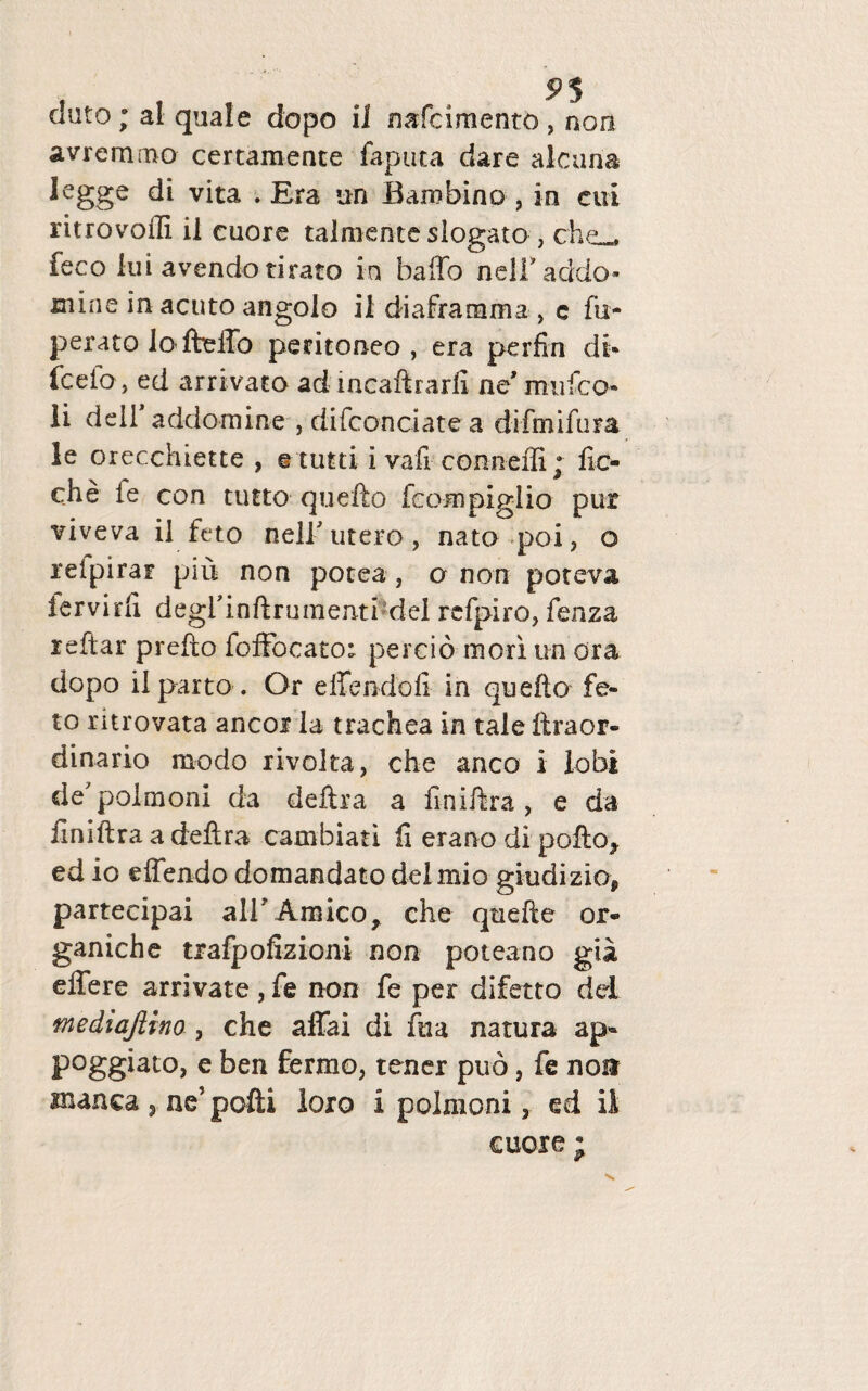 eluto; al quale dopo i 1 nafeimento , non avremmo certamente faputa dare alcana legge di vita . Era un Baro bino 3 io cui ritrovoffi il cuore talmente slogato , che_ feco lui avendo tirato in baffo nelTaddo- mine in acuto angolo il diaframma , c fu- perato lafteffo peritoneo, era perfin di- fcefo, ed arrivato ad incaftrarfi ne' rruifco- li deil addomine , difconciate a difmifura le orecchiette , e tutti i vali conneffi; fic- che fe con tutto quefto feompiglio pur viveva il feto neli' utero , nato poi, o retpirar piu non potea, o non poteva iervirfi degrinftrumenti dei refpiro, fenza reftar prefto foffocato; percio mori un ora dopo ilparto. Or effendofi in quefto fe¬ to ritrovata aneor la trachea in tale ftraor¬ dinario modo rivolta, che anco i lobi de7polmoni da deftra a fmiftra , e da finiftraadeftra cambiari fi erano di pofto^ ed io effendo domandato dei mio giudiziop partecipai ali'Amico* che qtiefte or- ganiche trafpofizioni non poteano gia effere arrivate, fe non fe per difetto dd mediajlino , che affai di fua natura ap- poggiato, e ben fermo, tener puo, fe non manca , ne’ pofti loro i polmoni, ed il cuore ;