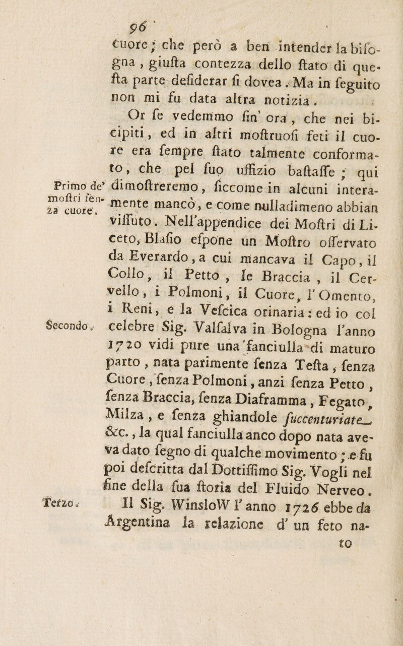 tuore; che pero a ben intender la bifi> gna , giufta contczza deilo ftato di que- fta parte defiderar fi dovea, Ma in feguito non mi fu data altra notizia. Or fe vedemmo fin’ ora , che nei bi¬ cipiti, ed in altri moftruofi feti ii cuo- re era fempre fiato talmente conforma¬ to , che pel fuo uffizio baftaffe ; qui Primo de’ dimoftreremo , ficcome in alcuni intera- ”!e„nte manc°> e come milladimeno abbian viffuto. Nellappendice dei Moftri di Li- ccto? Blafio eipone un Moftro olfervato da Everardo , a cui mancava ii Capo, ii Collo, ii Petto , le JBraccia , il Cer- vello, i Polmoni, ii Cuore, 1'Omento, i Reni, e la Vefcica orinaria; ed io coi Secondo, celebre Sig. Valfalva in Bologna Panno 1^20 vidi pure una fanciulla di maturo parto , nata parimente fcnza Tefta , fenza Cuore , 'fenza Polmoni, anzi fenza Petto , fenza Braccia, fenza Diaframma , Fegato, Milza , e fenza ghiandole fuccentuviatc_? &c., la qual fanciulla anco dopo nata ave- va dato fegno di qualche movimento; e fu P°i defcritta dai Dottiffimo Sig. Vogli nel line della iua itor ia dei Fluido Nerveo * Tdio» II Sig. WinsioWPanno 1726 ebbeda Afgentina la relazione d7 un feto na® to