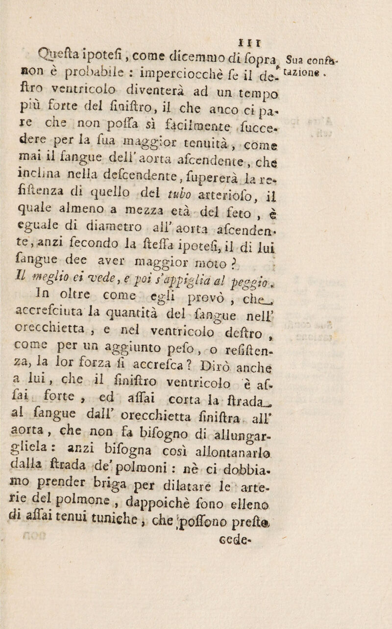 Qiiefh ipotcfi, come dicemmo difopra ®on e probabile : imperciocche fe ii de- ftro ventricoio diventera ad un tempo pm forte dei fmiftro, il che anco ct pa- re che non poffa si facilraenre faece- dere per la fua maggior tenuita , come mai ri tangtie dell aorta afeendente , che inclma nella defeendente,fuperera lare- fiflenza di quello dei tubo arteriofo, il quale almeno a raezza eta dei feto , e eguale di diametro ali aorta afeenden¬ te, anzi fecondo ia fteffaipotdi.il di lui fangue dee aver maggior moto > Il negito ei %<ede, e poi sappglia al peggio. In oltre come egli prevo , die_ accrefciuta la quantita dei langue neil’ orecchietta . e nei ventricoio deftro , come per un agginnto pefo, o refiften- za, la lor forza li accreica ? Diro anche a lui, che il ftniftro ventricoio e af- iai forte , ed affai corta la ftrada^ al fangue dali’ orecchietta liniftra ali’ aorta , che non fa bifogno di allungar- giiela: ar.zi bifogna cosi aliontanarlo dalia ftrada de polmoni: ne ci dobbia- mo prender briga per dilatare le arte- rie Jlpolmone dappoiche fono elleno di affai tenui tuniehe, che 'poffono prc-fta cede- Sua confa- Uzione .