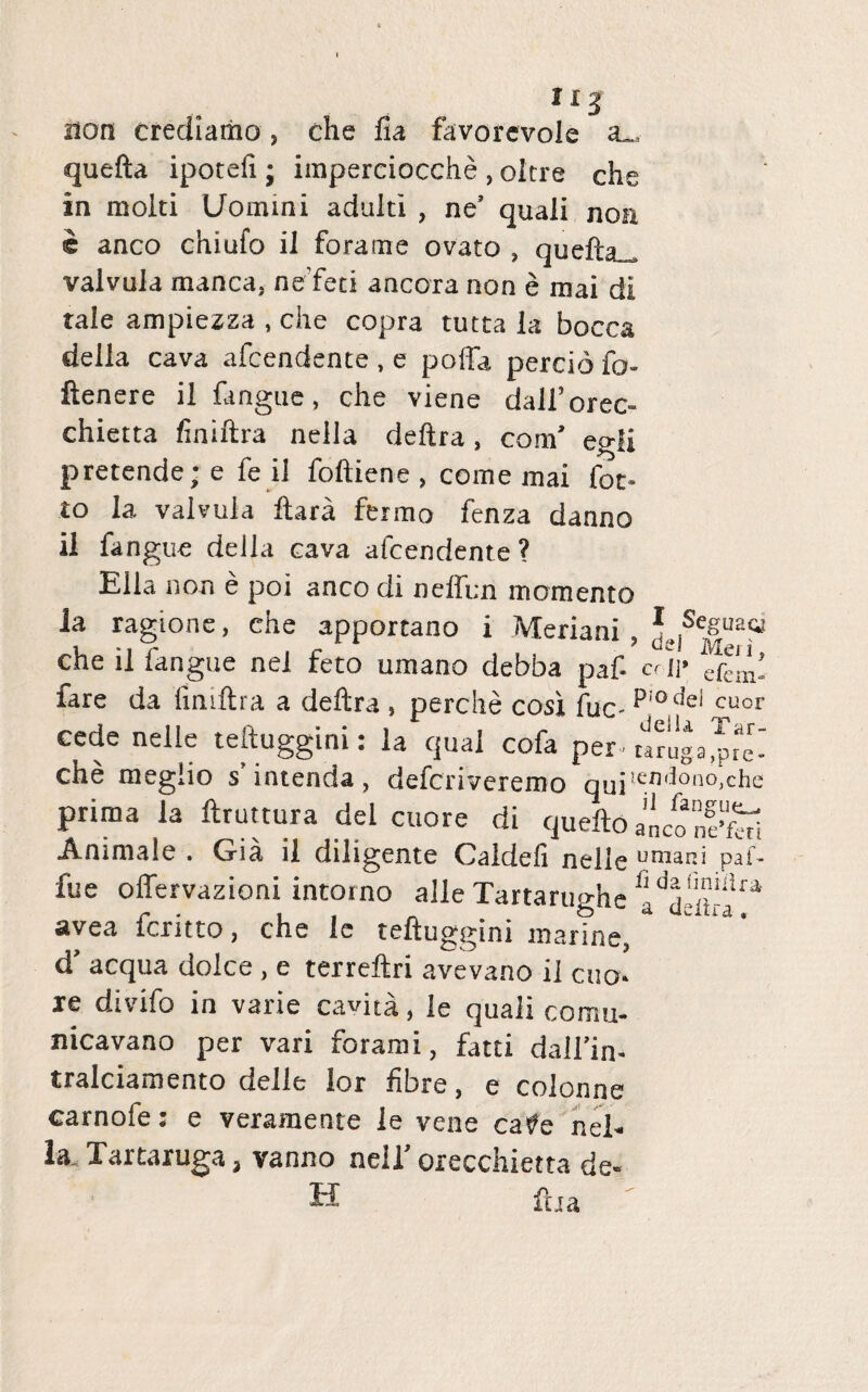 IIJ non crediatiio, che lia favorevole a„. quefta ipotefi; imperciocche , olere che in molti Uomini adulti , ne’ quali noa c anco chiufo il fora me ovato , quefhi valvula manca, neTeti ancora non e mai di tale ampiezza , che copra tutta la bocca della cava afeendente , e poffa percio fo- ftenere il fangue, che viene dalForec» chietta finiftra neila deftra, com’ egli pretende; e fe il foftiene , come mai fot- to la valvula ftara fermo fenza danno il fangue deila cava afeendente? Elia non e poi anco di neffen momento la ragione, che apportano i Meriani , */tjSe£UQ® che il fangue nei feto umano debba paf cr)\> frem» fare da finiftra a deftra , perdie cosl fac- p:odei cuor cede nelle teftuggini: la qual cofa per-wruja J: che meglio s intenda, deferiveremo qui!en^ono^c^e prima la ftruttura dei cuore di queftoanconei Animale . Gia il diligente Caldefi nelle umapd paf- fue offervazioni intorno alie Tartarughe ^ avea feritto, che le teftuggini marine, d aequa dolce, e terreftri avevano il cuo¬ re divifo in varie caviti, le quali cornu- nicavano per vari forami, fatti dall’in- tralciamento delie lor fibre, e colonne carnofe: e veraraente le vene cate nel- la. Tartaruga, vanno neil' orecchietta de- H fha