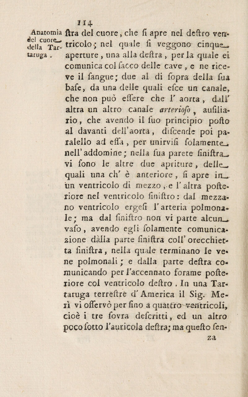 Aoatomia «te! cuore^ della Tar» saruga , 2 14 ftra dei cuore, che fi apre nel deftro ven« tricolo-; nel quale fi veggono cinque— aperture , una alia deftra , per la quale ei comunica coi lacco delle cave , e ne rice~ ve il fangue; due al di fopra della fua bafe, da una delle quali efce un canale, che non puo effere che V aorta , daiT altra un altro canale arferiojo 9 aufilia- rio, che avendo ii fuo principio pofto al davanti dell’aorta , difcende poi pa- ralello ad effa , per unirvifi folamente^ neiraddomine; nella fua parete finiftra^ vi fono le altre due apri ture-, delle^ quali una cifi e anteriore , 11 apre in_ iin ventricolo di mezzo, e T altra pofte- riore nel ventricolo finiftro: dal mezza- no ventricolo ergefi V arteria polraona- le; ma dal finiftro non vi parte alcuru, vafo, avendo egi i folamente comunica- zione dalla parce finiftra colfi orecchiet- ta finiftra, nella quale terminano le ve* ne polmonali ; e dalla parte deftra co* manicando per faccennato forame pofte- liore coi ventricolo deftro , In una Tar- taruga terreftre d' America il Sig. Me¬ li vi offervo per fino a quatfro veAtricoli* cioe i tre fovra defcritti, ed un aitro pocofotto Tauricola deftra; ma quefto fen- za