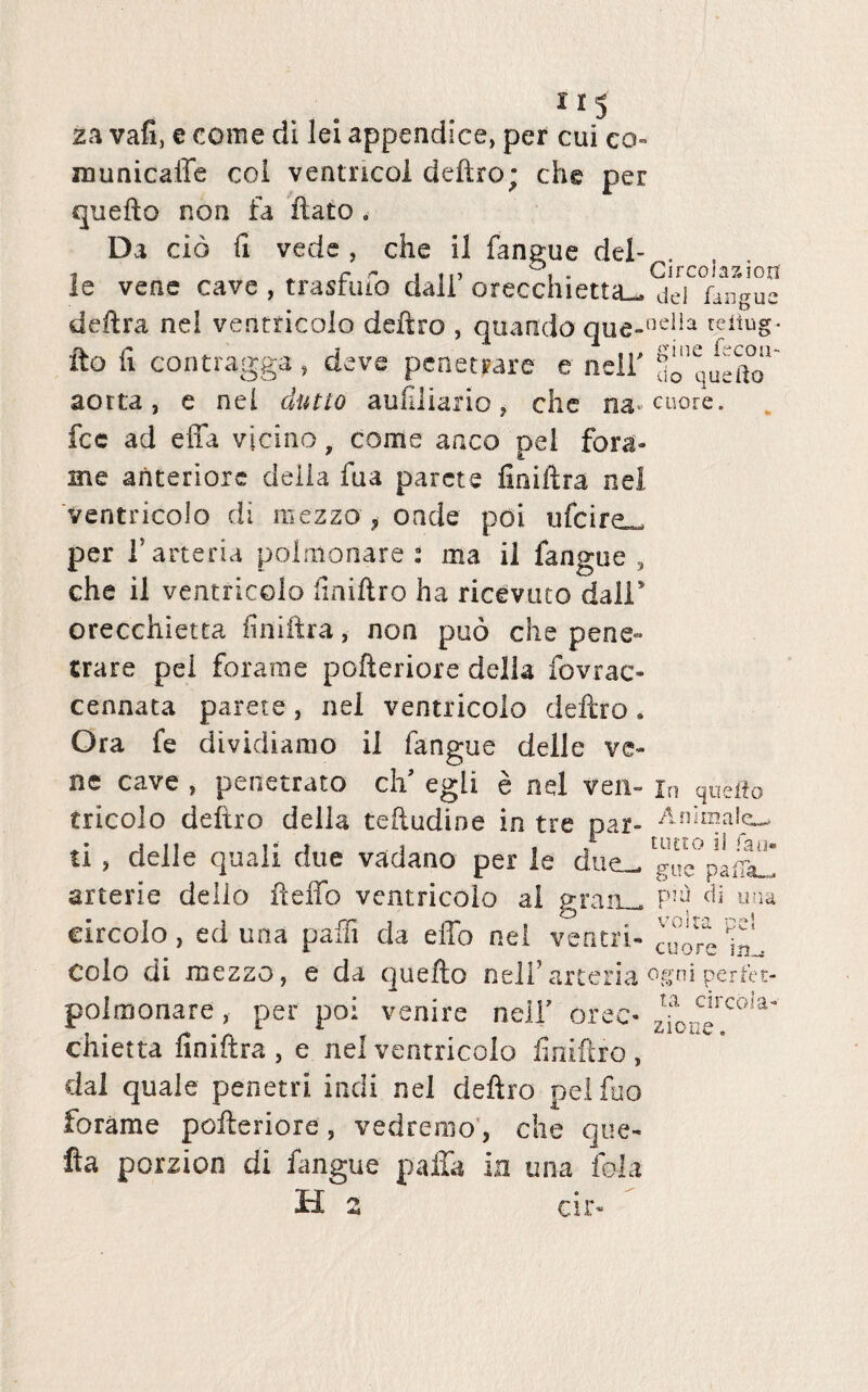 za vafi, e come di lei appendice, per cui co municaffe coi ventricol deftro; che per quefto non fa flato . Da cid ii vede , che il fangue dei- le vene cave , trasrmo daii orecchietta^ dei fangue delira nel ventricolo deftro , quando que-t3clla reitug* ito ii contragga, deve penetrare e neii' ^uefto' aorta, e nel dutio auxiliario, che fcc ad effa vicino, come anco pel fora¬ nte anteriore deiia fua parete fioiftra nel ventricolo di mezzo * onde poi ufeire^ per 1’arteria polmonare : ma il fangue , che il ventricolo fmiflro ha ricevuto dall’ orecchietta finiftra, non puo che pene¬ trare pel fora me pofteriore della fovrac- cennata parete, nel ventricolo deftro. Ora fe dividiamo il fang ue delle ve- nc cave , penetrato cii egli e nel ven- jn queito tricolo deftro della teftudine in tre par- Animale^ ti , delle quali due vadano per le due- gu^pafi^ arterie dello fteffo ventricolo ai graa_ ^ ana circolo, ed una paffi da effo nel ventri- cuore hil colo di mezzo, e da quefto neii’ arteria ogni perfet- polmonare, per poi venire neii’ orec- zforc.Ircoia‘ chietta finiftra , e nel ventricolo finiftro , dal quale penetri indi nel deftro pel fuo forame pofteriore, vedremo, che que- fta porzion di fangue paffa in una fola H 2 cir-