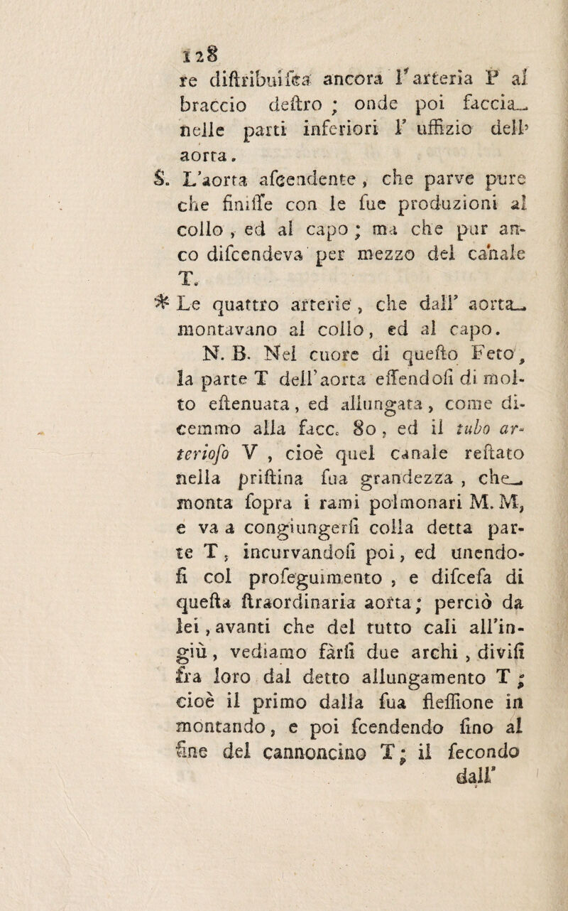 re diftribuifea ancora 'V arteria F a 1 braccio cleftro ; onde poi faccia^ nelle parti inferiori Y uffizio delb aorra. §a L’aorta afcendente , che parve pure che finiffe coa ie fue produzioni ai collo , ed ai capo ; ma che par an¬ co difcendeva per niezzo dei canale T. % Le quaftro axterie, che dalf aorta_ niontavano al collo, ed al capo. N. B. Nei cuore di qaefto Feto , la parte T dei-f aorta effendofi di mol- to eftenuata , ed allungata > come di¬ cem mo alia face» 8o , ed il tubo ar~ teriofo V , cioe quei canale reflato nella priftina fua grandezza , che_ monta fopra i rami polmonari M. M, e va a congiungedi colla detta par¬ te T, incurvando!! poi, ed unendo- fi coi profeguimento , e difcefa di quefta ftraordinaria aorta; percio da lei, avanti che dei tutto cali alfin- giu, vediamo farii dae archi , divifi fra loro dal detto allungamento T ; cioe il primo dalla fua fleflione in montando, e poi fcendendo fino al Sne dei cannoncino T; il fecondo dair i