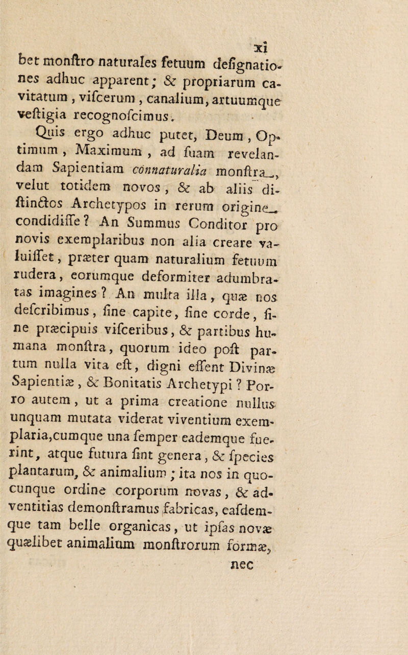 3C1 betmonftro naturales fetuum defignatio* nes adhuc apparent; & propriarum ca¬ vitatum , vifcerum , canalium, artuumque veftigia recognofcimus. Q^iis ergo adhuc putet, Deum , Op» timum , Maximum , ad fuam revelan¬ dam Sapientiam connaturatio, monftra^, velut totidem novos, & ab aliis di- ftin&os Archetypos in rerum origine-, condidiffe? An Summus Conditor pro novis exemplaribus non alia creare va- ludiet, praeter quam naturalium fetuum rudera, eorumque deformiter adumbra¬ tas imagines ? A.n multa illa y quas nos deicribimus, fine capite, fine corde, fi¬ ne praecipuis vifceribus, & partibus hu¬ mana mo nitra, quorum ideo poft par¬ tum nulla vita eft , digni eilent Divinae Sapientiae, & Bonitatis Archetypi ? Por¬ ro autem , ut a prima creatione nullus unquam mutata viderat viventium exem¬ plaria,cumque una femper eademque fue¬ rint, atque futura fint genera, & fpecies plantarum, & animalium ; ita nos in quo¬ cunque ordine corporum novas , & ad¬ ventitias demonftramus fabricas, eafdem- que tam belle organicas, ut ipfas novae quaslibet animalium monftroium form^ nec