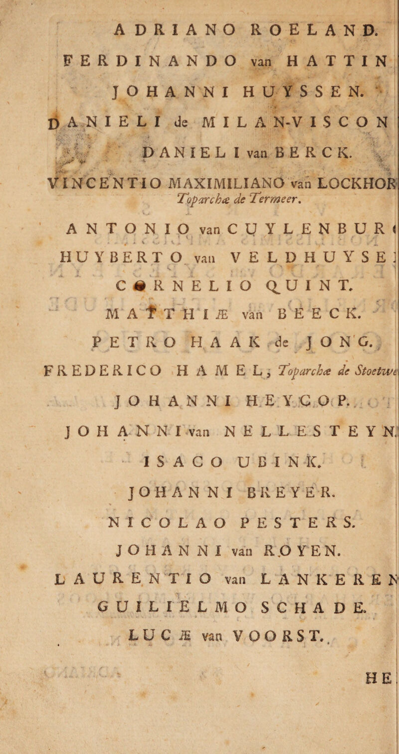 ADRIANO ROELAND. FERDINANDO van HATTIN JOHANNI HUYSSEN. D A N I E L I de M I L A N-V I S C O N r-*vv:y ^ , • f x D A N I E L I van B E R C K. *<■ 4 :iT ■ ...... VP* '***•*' .&• . ' * , • ' ^ V INCENTIO MAXIMILIANO van LOCKHOR Toparcha de Termeer. ANTONIO van CUYLENBURl » - V * \ O j V> i i *, * i ... A V < . />, HUYBERTO van VELDHUYSE1 ! • * i' Cr i' ^ f -** ’ ~T i » *• v* ^ i) <g % \ f '. « i ' :i t y CiRNELIO Q.UINT. M A f T H I JE van B E E C K. PETRO H A A K de j O N G. FREDERICO HAMEL, Toparcha de Sloetwe JOHANNI H E Y C O P. J O H A N N I van N E L L E S T E Y N. • I S A C O U B I N ic. I j JOHANNI B R E Y E R. NICOLAO PE STER S. JOHANNI van R.O Y E N. LAURENTIO van L A N K E R E F GUILIELMO SCHADE. L U C JE van V O O R S T. < * f' HE