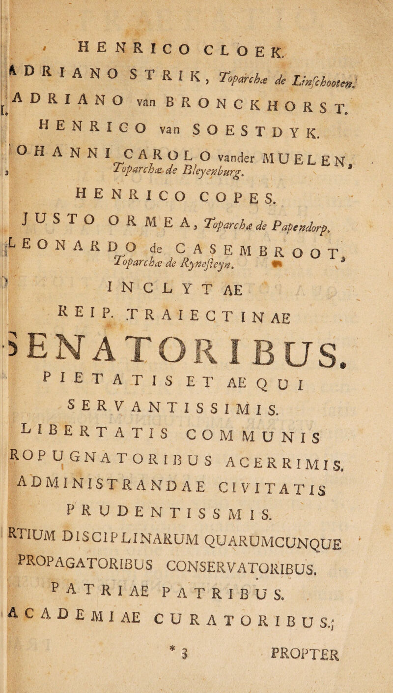' HENRICO CLOEK, A D R I A N O STRIK, Toparcha de Lmfihooten. ADRIANO vanBRONCKHORST. HENRICO van SOESTDYK. O ri A N N I C AROL O vander M U E L E N 3 £opavch& de Tjleyenbuvg. \ 3 HENRICO COPES, JUSTO ORMEA, Toparcha de Papendorp. jL E O N A R DO de CASEMBROOT Toparchee de Rynejleyw, h I N C L Y T AE K E I P. T R A I E C T I N AE PIETATIS ET AEQUI SERVANTISSIMIS. libertatis communis RO PUGNATORIBUS ACERRIMIS. ADMINISTRANDAE CIVITATIS PRUDENTISSMIS. RTIUM DISCIPLINARUM QUARUMCUNQUE ' PROPAGATORIBUS CONSERVATORIBUS. P A T R I AE PATRIBUS. A C A D E m I AE CURATORIBUS.;