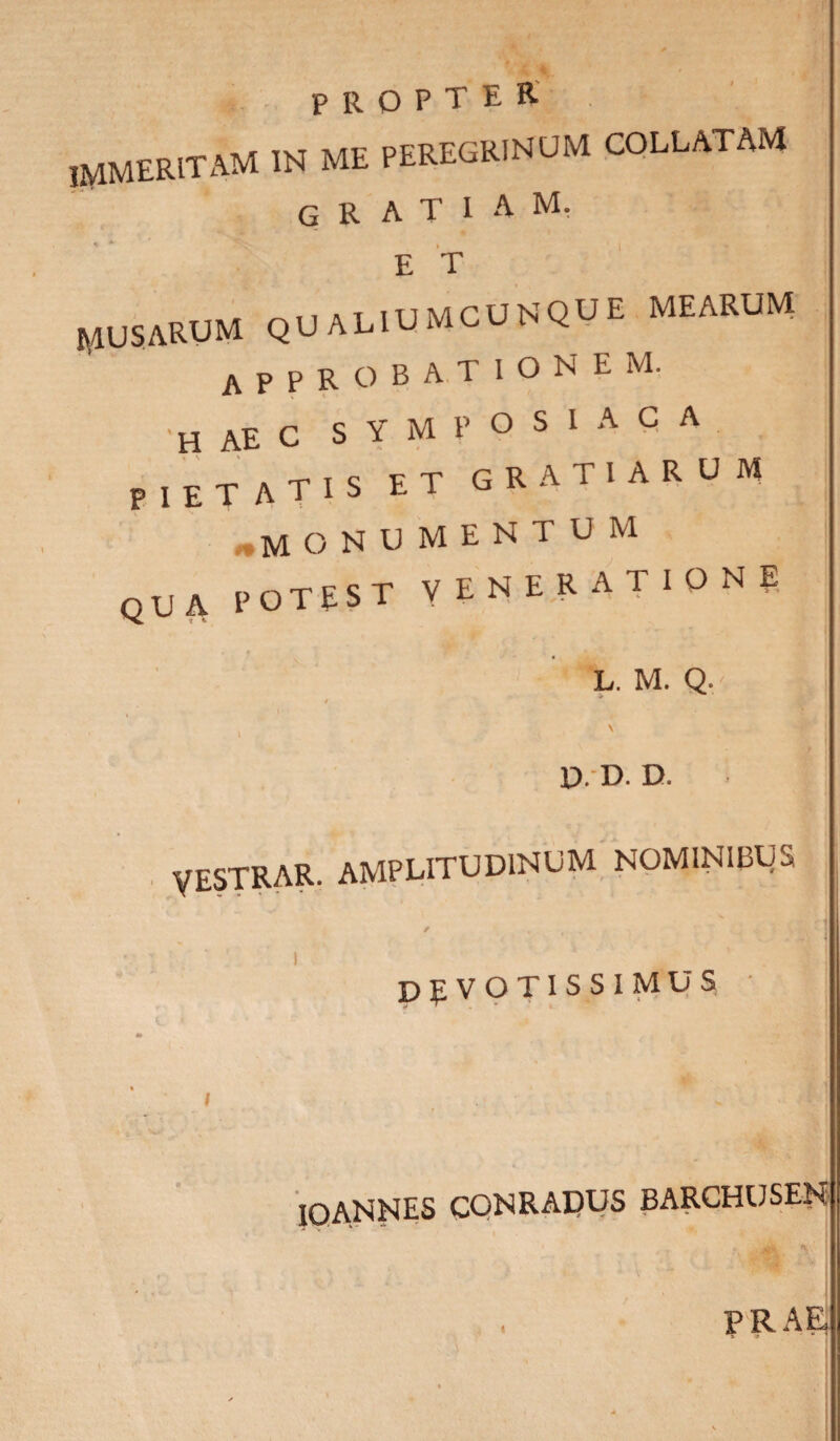 jmmeritam w me peregrinum collatam gratiam. « * ^ . 1 « E T rusarum qualiumcunque mearum approbationem. 'haec symposiaca pietatis et gratiarum monumentum qua potest venerationi L. M. Q, i , ' P. D. D. VESTRAR. amplitudinum nominibus DEVOTISSIMUS % I V **• IOANNES conradus barchuseh PRAE,