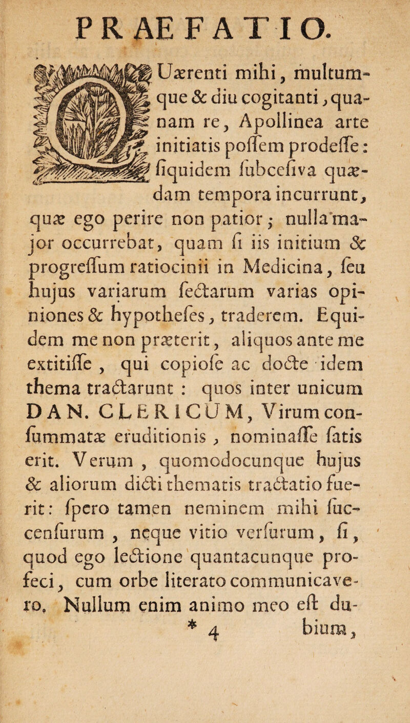 PRAEFATIO. i Uatrenti mihi, multum¬ que & diu cogitanti, qua¬ nam re, Apollinea arte initiatis polTem prodeffe : fiquidem lubcefiva quae¬ dam tempora incurrunt, qua: ego perire non patior,- nulla ma¬ jor occurrebat, quam It iis initium & orogreflum ratiocinii in Medicina, leu ,iujus variarum fedtarum varias opi¬ niones & hypothefes, traderem. Equi¬ dem me non praeterit, aliquos ante me extitifle , qui copiole ac dodte idem thema tradtarunt : quos inter unicum D A N. CLERICUM, Virum con- fiimmata: eruditionis , nominafife fatis erit. Verum , quomodocunque hujus & aliorum didti thematis tradtatio fue¬ rit : fpero tamen neminem mihi luc- cenfurum , neque vitio verfurum, fi , quod ego ledtione quantacunque pro¬ feci, cum orbe literato communicave¬ ro. Nullum enim animo meo eft du- * 4 biura.