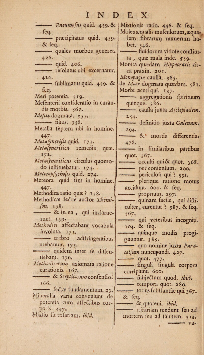 Pneumofus quid. 459. Sc feq. ■ ■ ■ ■■ praecipitatus quid. 459. & feq. --- quales morbos generet. 426. -- quid. 406, -- rcfolutus ubi excernatur. 4*4. ■ ■ - ■ fublimatus quid. 459. 5c feq. Meri potentia. 519. Mefenterii confideratio in curan¬ dis morbis. 567. Mefua dogmata. 255. • —■  * fiiius. 258. Metalla feptem ubi in homine. 447* Metufyncrifis quid. 171. Metufyncritica remedia quae. >72- Metafyncriticus circulus quomo¬ do inftituebatur. 174. Metempfychofis quid. 274. Meteora quid Hnt in homine.j 447«, Methodica ratio quae > 158. Methodicae fedlse audior Themi- fon. 158. - 8c in ea , qui inclarue¬ runt. 159. Methodici affedlabant vocabula involuta. 171. • -- crebro adftringentibus utebantur. 173, -- quidem inter fe diflen- tiebant. 176. Methodicorum axiomata ratione curationis. 167. — ■ & Scepticorum contentio i 1 66. ->-- fcdlae fundamentum. 23. Mineralia varia conveniunt de potentia cum affe&ibus cor¬ poris. 447. Mixtio fit trifariam. ibid. Mixtionis ratio. 446. Sc feq. Moles aequalis mufculorum,aequa¬ lem fibrarum numerum ha¬ bet. 546. — ■ fluidorum vitiofe conditu¬ ra , quae mala inde. 5-59. Monita quaedam Hippocratis cir¬ ca praxin. 201. MonopagU caufla. 365. de Moor dogmata quaedam. 581. Morbi acuti qui. 197. - aggregationis fpirituum quinque. 386. 1 - caufla juxta Afclepiadem. 2 54. - definitio juxta Galenum» 294. ■ -Sc' mortis differentia. 478. . ■ in fimilaribus partibus quot. 367. - occulti qui 5c quot. 368. — per confenfum. 206. -- periculofi qui ? 531. -- plerique ratione motus accidunt. 600. 6c feq. -- proprium. 297. ■■ ■■■ quinam facile , qui diffi¬ culter, curentur > 387. &. feq. 567- - qui veteribus incogniti. 104. 5c feq. ■ - quinque modis progi¬ gnuntur. 385. - quo nomine juxta Para- celfutn nuncupandi. 427. -- quot. 477. -—— finguli fingula corpora corripiunt. 600. - fubjedlum quod. ibid. - tempora quot. 280. -- totius lubfiantke qui.367. & feq. -- & quoteni, ibid. - - trifariam tendunt feu ad mortem feu ad falurem. 313. va-