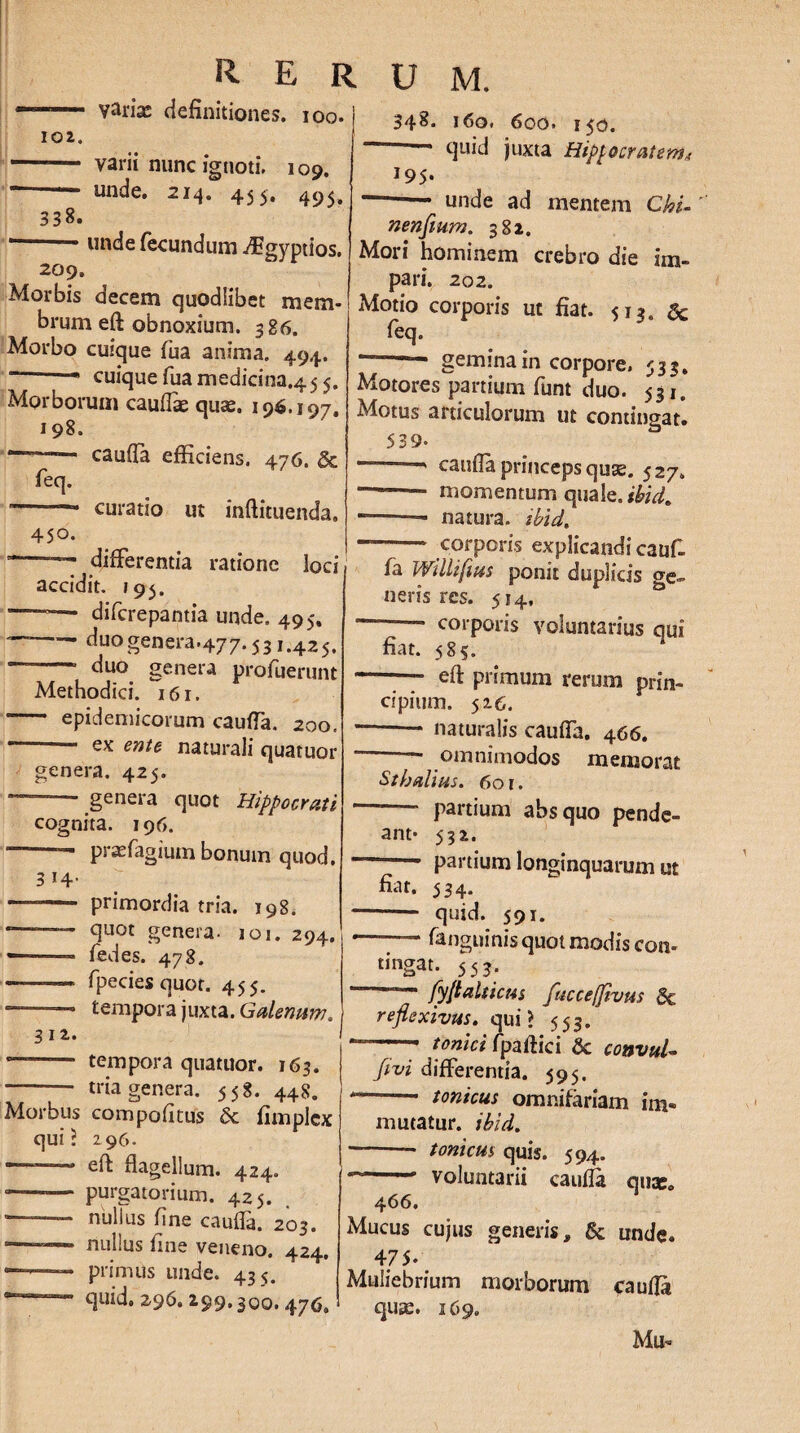 ——— varix definitiones, ioo. j 102. - varii nunc ignoti. 109. — unde. 214. 455. 338. * * unde fecundum ^Bgj^ptios. 209. Morbis decem quodiibet mem¬ brum eft obnoxium. 386. Morbo cuique fua anima. 494. cuiquefuamedicina.455. Morborum cauffx qux. 196.197. 198. --- cauffa efficiens. 476. & feq. -— curatio ut inftituenda. 450. ■-- differentia ratione loci accidit. 195. -=— difcrepantia unde. 495. ~™ duo genera.477.531.425. — duo genera profuerunt Methodici. i6r. - epidemicorum cauffa. 200. ~ ente naturali quatuor genera. 425. — - genera quot Hippocrati cognita. 196. “ — prxfagiutn bonum quod. 314. — - primordia tria. 198. -<duot genera. 101. 294. ———- fedes. 478. -— fpeciesquor. 455. ——— tempora juxta. Galenam. 312. — - tempora quatuor. 163. - tria genera. 558. 448. Morbus compofitus fimplcx qui? 296. - flagellum. 424. • -— purgatorium. 425. -- nullus fine cauffa. 203. —— nullus fine veneno. 424. ■*■■■■ 1 primus unde. 435. quid» 296» 299,300. 47^* 348. 160. 600. 150. —- quid juxta Hippocratem* 195. - unde ad mentem Chi- nenftum. 382. Mori hominem crebro die im¬ pari. 202. Motio corporis ut fiat. 513. feq. “-gemina in corpore. 533. Motores partium funt duo. 531. Motus articulorum ut contingat. 539- “ cauffa princeps qux. 527. - momentum quale, tbid. ——- natura, tbid. -;— corporis explicandi cauf¬ fa Willifius ponit duplicis o-e„ neris res. 514, — corporis voluntarius qui fiat. 585. --— eft primum rerum prin¬ cipium. 526. * -* naturalis cauffa. 466. — omnimodos memorat Stbalius. 601. -- partium absquo pende- ant* 532. -- partium longinquarum ut fiat. 534. -- quid. 591. --fanguinis quot modis con» tingat. 553. 1 ~ fyftalticus ftucetfivus Bc refiexivus. qui? 553. ~~—• tonici fpaftici & convul- Jtvi differentia. 595. --- tonicus omnifariam im¬ mutatur. tbid. -* tonicus quis. 594. * - voluntarii cauffa qua:. Mucus cujus generis, & unde. 475. Muliebrium morborum pufta qux. 169. Mu-