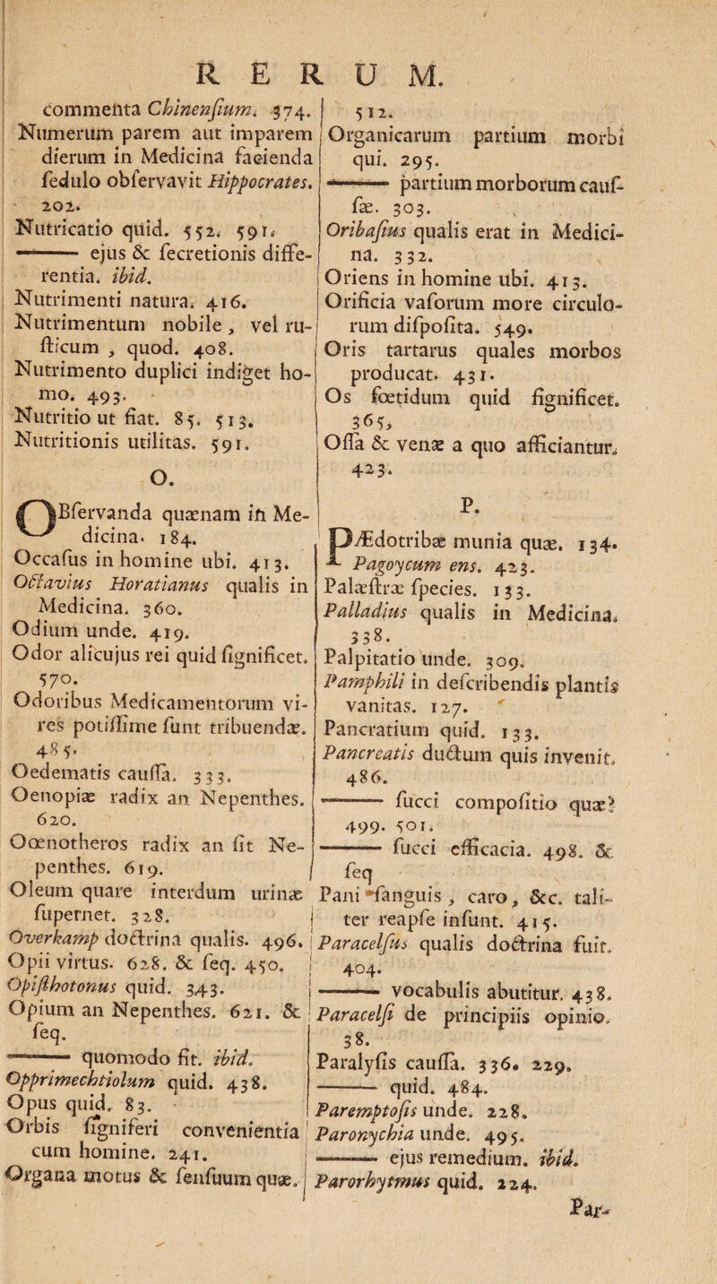 /^Bfervanda quasnam ifi Me- ^ dicina. 184. Occafus in homine ubi. 41 3. OHavius Horatianus qualis in Medicina. 360. Odium unde. 419. Odor alicujus rei quid fignificet. 57°- Odoribus Medicamentorum vi¬ res potiffime funt tribuenda?* 485, Oedematis caufla. 333. Oenopiae radix an Nepenthes. 620. Ooenotheros radix an fit Ne¬ penthes. 619. r E R commelita Chlnenfmm. 374. Numerum parem aut imparem dierum in Medicina facienda fedulo obfervayit Hippocrates. 202. Nutricatio qiiid. 552. 591„ —- ejus 8c fecretionis diffe¬ rentia. ibid. Nutrimenti natura. 416. Nutrimentum nobile , vel ru- fficum , quod. 408. Nutrimento duplici indiget ho¬ mo. 493. Nutritio ut fiat. 85. 513. Nutritionis utilitas. 591. O. U M. 512. Organicarum partium morbi qui. 295. -- partium morborum cauf- fse. 303. Oribafius qualis erat in Medici¬ na. 332. Oriens in homine ubi. 413. Orificia vaforum more circulo¬ rum difpofita. 549. Oris tartarus quales morbos producat. 431. Os foetidum quid fignificet. Ofla & venae a quo afficiantur 423. P. Offidotribae munia quae. 134. Pagoycum ens. 423. Palaffirx fpecies. 133. Palladius qualis in Medicina* 3 38. Palpitatio unde. 309. Pamphili in defcribendis plantis vanitas. 127. Pancratiurn quid. 133. Pancreatis du&uin quis invenit 486. •- fucci compofitio quae? 499- 501. —- fucci efficacia. 498. St feq Oleum quare interdum urinae Pani-fanguis , caro, Scc. tali- fupernet. 328. j ter reapfe infunt. 415. Overkamp doftrina qualis. 49' Paracelfu* qualis dodfrina fuit. Opii virtus. 628. Sc feq. 450. . 404. Opijlhotonus quid. 343. j-— Opjum an Nepenthes. 621. St j Paracelfi de principiis opinio. vocabulis abutitur. 438. feq. quomodo fit. ibid. 3 8. Opprimechtiolum quid. 438. Opus quid* 83. Orbis ffgniferi convenientia cum homine. 241. Organa motus & fenfuum quae. Parorhytmus quid. »24. Paralyfis caufla. 336. 229. -— quid. 484. Paremptofis unde. 228. Paronychia unde. 495. ejus remedium, ibid. Par-