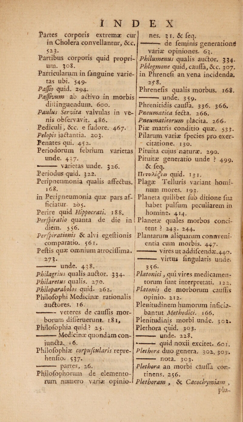 Partes corporis extremae cur in Cholera convellantur, &c, 523. Partibus corporis quid propri¬ um. 308. Particularum in fanguine varie¬ tas ubi. 549. Pajfio quid. 294. Pafjivum ab activo in morbis dittinguendum. 6co. Paulus Servita valvulas in ve¬ nis obfervavit. 486. Pediculi, &c. e fudore. 467. Pelopis jactantia. 203. Penates qui. 452. Periodorum febrium varietas unde. 437. »-.— varietas unde. 326. Periodus quid. 322. Peripneumonia qualis affettus. 168. in Peripneumonia quae pars af¬ ficiatur. 265. Perire quid Hippocrati. 18 8. Perfpiratio quanta de die in diem. >56. Perfpirationis 5c alvi egeftionis comparatio. 561. Peftis qua: omnium atrociffima. 2-7?- - unde. 438. Philagrius qualis au£tor. 334, Philaretus qualis. 270. Phiioparabolos quid. 262. Philofophi Medicinae rationalis au&ores. 16 • - - veteres de cauflis mor¬ borum difieruerunt. z8i, Philofophia quid ? 25. ■-Medicina quondam con¬ juncta. * 6. Philofophice corpufcularis repre¬ hendo. <537. * - partes, 26. Philofophorum de elemento¬ rum numero vari* opinio- nes. 31. Sc feq. * -- de feminis generationi variae opiniones. 63. Philumcnus qualis auCtor. 334. Phlegmone quid, cauda, &.c. 307. in Phrened an vena incidenda. 2Cg. Phrenefis qualis morbus. 168. * ■ unde. 359. Phrenitidis cauda. 336. 366. Pneumatica fecta. 266. Pneumaticorum placita. 266. Piae matris conditio qu*< 533. Pilarum vari* fpecies pro exer- - citatione. 130. Pituita cujus naturae. 290. Pituitae generatio unde > 499, Se feq. nrrvXigetv quid. 131. Plagae Telluris variant homi¬ num mores. 193. Planeta quilibet fub ditione fua habet pulfum peculiarem in homine. 414. Planetae quales morbos conci¬ tent ? 243- 244. Plantarum aliquarum connveni- entia cum morbis. 447. vires utaddifcendae.440. - virtus lingularis unde. 3 5 <5- Platonici, qui vires medicamen¬ torum funt interpretati. 122. Platonis de morborum caudis opinio. 212. Plenitudinem humorum inficia- bantut Methodici. 166. Plenitudinis morbi unde. 501. Plethora quid. 303. ■■■ unde. 228. —-- quid noxii excitet. 60 r. Plethora duo genera. 302. 303. - nota. 303. Plethora an morbi cauda con¬ tinens. 256. Plethoram , Cacochymiam , piu-