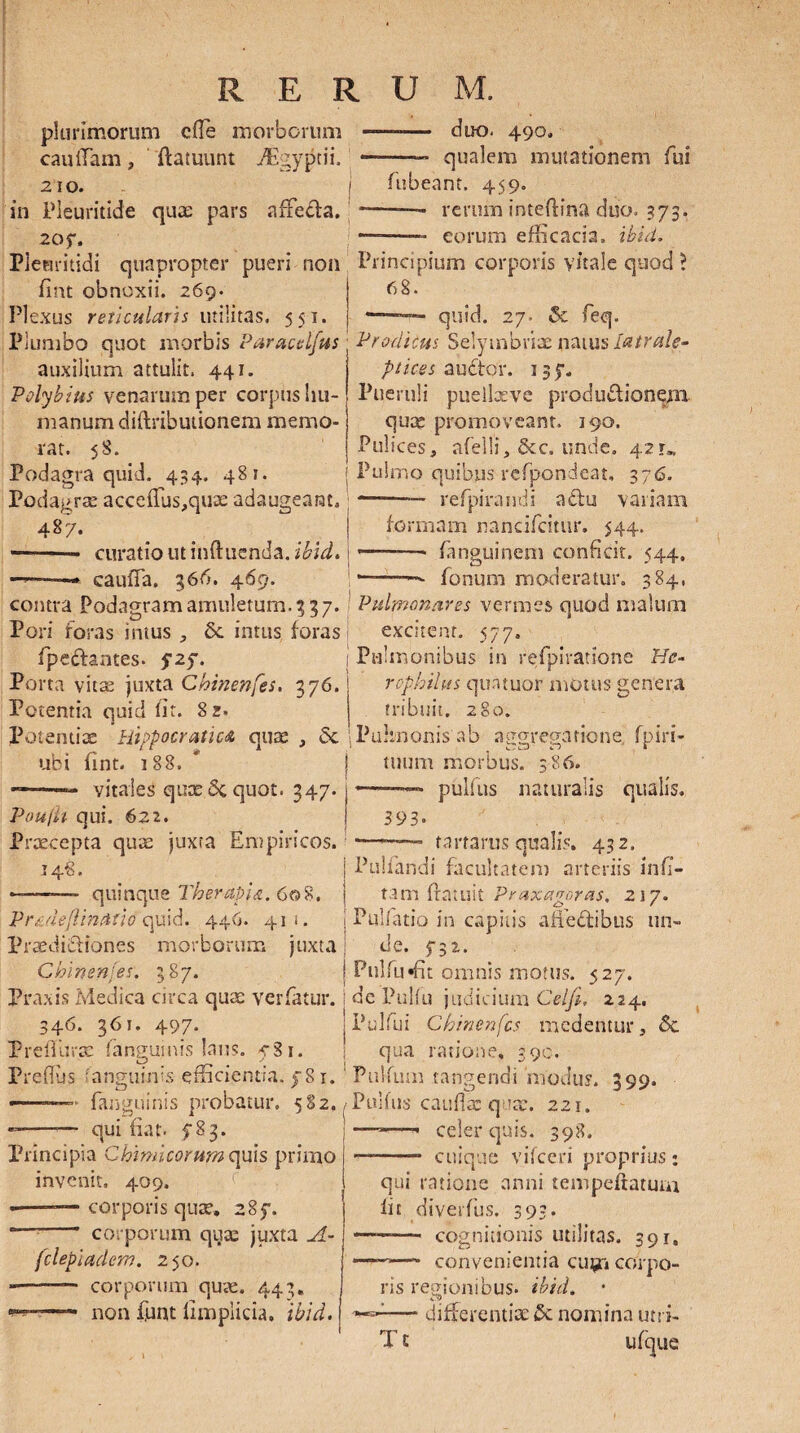 plurimorum cfle morborum cauffam, ftatuunt ./Egygtii. 2 10. in Pleuritide quae pars affeda. 2oy. duo. 490. qualem mutationem fui fubeam. 459. —— rerum inteftina duo. 373. -eorum efficacia, ibici. Plenritidi quapropter pueri non Principium corporis vitale quod > fint obnoxii. 269. Plexus reticularis utilitas. 551. Plumbo quot morbis Paracelfus auxilium attulit. 441. Polybius venarum per corpus hu¬ manum diftributionem memo¬ rat. 58. Podagra quid. 434. 481. Podagra: accefTus,quae adaugeant, 4§7* -- curatio ut induenda, ibici. cauffia. 366. 469. 68. ———— quid. 27. & feq. Prodicus Selymbriae natus iatrale¬ ptices auctor. 135-. Pueruli puellseve produdionepn quae promoveant. 190. Pulices, afelli, &c. unde. 421», Pulmo quibus rcfpondeat, 376. —■—— refpiramii adu variam formam nancifcitur. 544. -- fanguinem conficit. 544, *—-— fonum moderatur. 384, contra Podagram amuletum. 337. Pulmonares vermes quod malum Pori foras intus , Se intus foras | excitent. 577, fpedantes. 525. ! Pulmonibus in refpiratsone He- Porta vitae juxta Chinenfes. 376. roplrilus qua tuor motus genera 280. tribuit. Pulmonis ab aggregatione, fpiri- c ^ A Cj I tuum morbus. 386. Potentia quid iit. 8z. Potentiae Hippocratiu quae , Sc ubi fint. 188. J ———— vitales quae 5c quot. 347. j Poujh qui. 622. Praecepta quae juxta Empiricos. 148. | Pullandi facultatem arteriis infi- ——*—* quinque TherapU. 608. i tam ftatuit Praxagoras, 217. Prmeflindtid quid. 446. 41!. | Pulfatio in capitis aliectibus un- Praedidiones morborum juxta de. 5-32. 393. pulfus naturalis qualis, rartarus qualis. 432. Chinenfes. 387. Pnlfuffit omnis motus. 527, Praxis Medica circa quae verfatur. i de Pullu judicium Celfi, 224. 346. 363. 497. | Pulfui Chinenfes medentur, 5c PrelTurae fanguinis laus. ySi. | qua ratione, 390. Prelius ;anguinis efficientia, f 81. 1 Pullum tangendi 'modus. 399. fanguinis probatur. 582,/Pulfus cauda: quae. 221. - -— qui fiat. 783. Principia Chirnieorum quis primo invenit, 409. - -— corporis quae. 285*. corporum qua: juxta A- fclepiaclem. 250. --— corporum quae. 443. non funt limplicia. ibici. celer quis. 398. -* cuique vifceri proprius: qui ratione anni tempeftatum iit diverfus. 393* —— cognitionis utilitas. 391. convenientia cu^ri corpo¬ ris regionibus, ibici. • :— differentiae & nomina utri- ufque