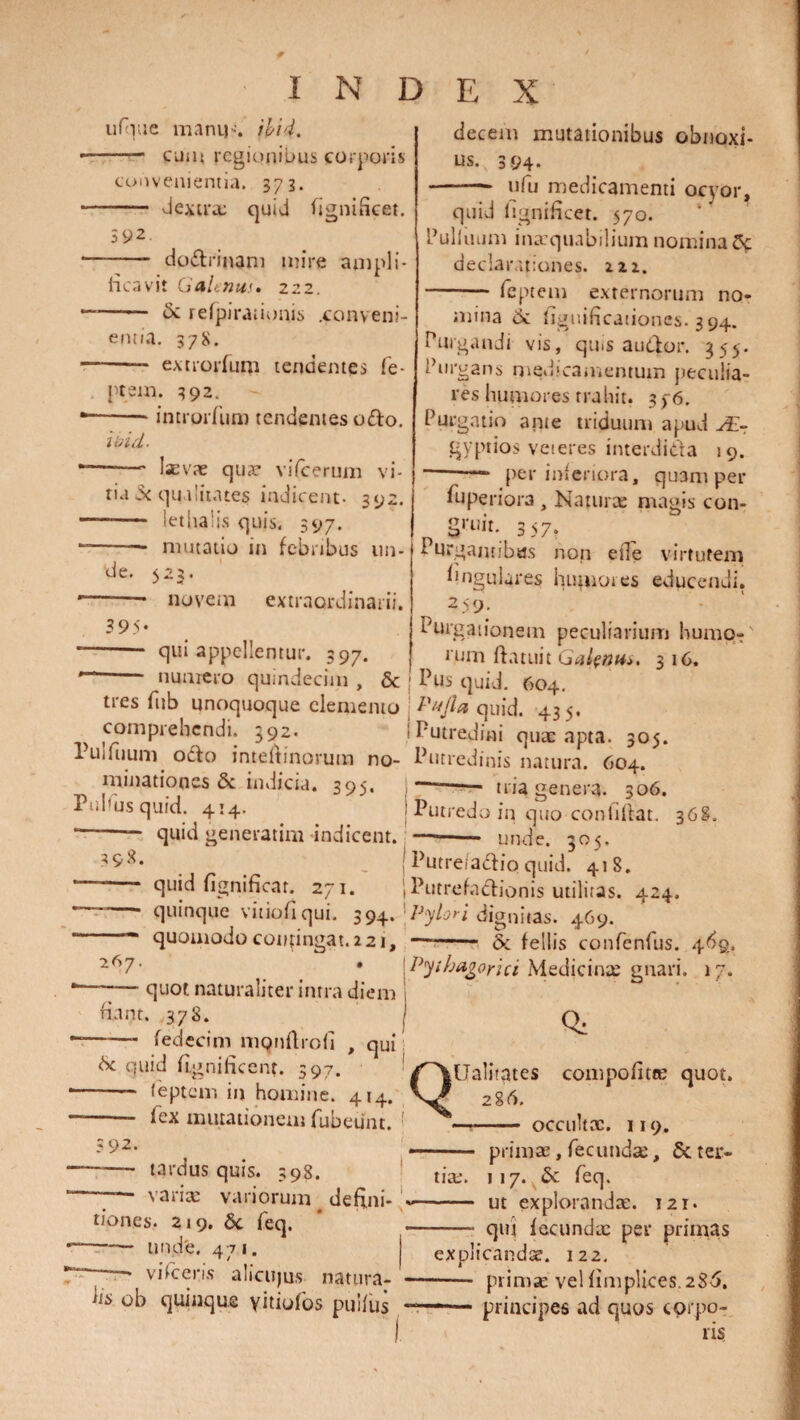 ufque mani)-'. Vovi. - cum regionibus corporis convenientia. 373. dextra: quid fignificet. index decem mutationibus obnoxi- ;92 - dodrinam mire ampli¬ ficavit Galenus. 222. —-1' & refpirationis .conveni¬ entia. 378. -- extrorfum tendentes fe- ptem. 392. introiTum tendentes odo. ibid. ■-- laevas quae vifcerum vi¬ tia -x qualitates indicent- 392. - lethalis quis, 597. -- mutatio in febribus un¬ de. 523. -* novetn extraordinarii. 395' qui appellentur. 397. numero quindecim , & us. 394. - ufu medicamenti ocyor, quid fignificet. 570. bullitum inaequabilium nomina Cf declarationes, tit. -- feptem externorum no¬ mina 6: figuificaiiones. 394. Purgandi vis, quis audor. 355. Purgans medicamentum peculia¬ res humores trahit. 376. Purgatio anie triduum apud JE- gyptios veteres interdida 19. ■—* per inferiora, quam per fuperiora , Naturas magis con- gruit. 357, Purgantibus non effe virtutem lingulares huiuotes educendi. 259. Purgationem peculiarium humo-' rum datuit Galenus. 3 16. Pus quid. 604. Pujla quid. 435. Putredini quas apta. 305. tres fub unoquoque elemento comprehendi. 292. I uiiuum odo inteltinorum no- Putredinis natura. 604. minationes 6c indicia. 395. - tria genera. 306. I d us quid. 414- J Putredo iq quo confiftat. 36S. '—- quid generatim indicent. —-- unde. 305. f n _ Putre/adio quid. 418. ’ “ quid fignificar. 271. IPutrefadionis utilitas. 424. ~ quinque vitiofi qui. 394* 'Pylori dignitas. 469. * “ quomodo contingat. 221, —- oc fellis confenfus. 46q. 267- * Pythagorici Medicinas gnari. 17. quot naturaliter intra diem fiant. 378. fedecim mqnftrofi , qui d quid fignificent. 597. feptem in homine. 414. I 1 | I 1 K /. . . : 92. fex mutationem rubeiint. i tardus quis. 398. — variae variorum defini- ■ tiones* 219. Sc feq. —— unde. 471. viVceris alicujus natura- Q: Ualitates compofitce quot. 286. occultae. 119. - primas, fecundas, Sc ter¬ tias. 117. & feq. —— ut explorandae. 121. qiu fecundae per primas hs ob quinque yitiofos pulfus explicandas. 122. - primae vel fimplices.28-6, —— principes ad quos corpo¬ ris