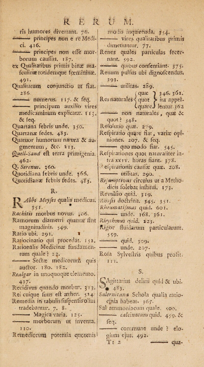 R ris humores divertant. 76. —— principes non e re Medi¬ ci. 416. ■ principes non e fle mor¬ borum cauflas. 187. ex Qualitatibus primis bifiaf 11U- fculinae totidemque fcemininae. 491. Qualitattflti conjunctio ut fiat. 286 -i—-- numerus. 117. & feq. ■  principum auxilio vires medicaminum explicatae. i ig. 6c feq. Quartana febris unde. 350. Quartanae fedes. 483. Quatuor humorum natura & au¬ gmentum, &c. 213. ffjuell-Sand eft terra primigenia, 462. Q. Serenus. 360. Quotidiana febris unde. 366, Quotidianae febris fedes. 483. R. Abbi Mcyfes qualis medicus. ,35i- Rachitis morbus novus. *o6. Ramorum diametri quantae' fint magnitudinis. >49. Ratio ubi. 291. 1 Ratiocinatio qui procedat. 152. Rationalis Medicina; fundamen¬ tum quale ? z 2. ~ Seftag medicomrfc quis auttor. 180. 182. Realgar in unoquoque elemento. 437- . Recidivus quando morbus. 313.! Rei cuique fuus eft aether. 524 Remedia in tabulis fufpenfisolim tradebantur. 7. 8. «*•”——- Magica varia. 125. —-- morborum ut inventa. 110. Remediorum potentia quotenis! modis inquirenda. 354. —-- Vires qualitatibus primis dimetiuntur. 77. Renes quales particulas fecer» 1 nant. 592. -——• quibus corifentiant. 375. Renum puifus ubi dignofcendus» 393. ——— utilitas. 2S9. I fquse 1 346.362.’ Res naturales d quot > ita appel- C quare.) Ientur.362 ■ non naturales, quae 8c quot? 348. Refblutio quae. 279. Refpiratio quare fiat, varia: opi¬ niones. 207. 5c feq. -- quomodo fiat. 545. Refpirationes quot naturaliter in¬ tra xx 1 v. horas fiant. 378. • ■ efpirationis caullae quae. 208. ——- utilitas. 290. Kelurnptivus circulus ut a Metho¬ dicis folebat inftitui. 173. Revtilfio quid. 319. Lihzfis dodrina. 345. 351, Rheumati/mus quid. 601. --— unde. 168. 361. ,Rhythmus quid. 223. i Rigor fluidarum particularum» 5 59« —quid. 309. -* unde. 267. Rola Sylveftris quibus profit» 1 s 1. S. CA gittarius delirii quid & ubi. 483. Salernitana Schola qualia ratio¬ cinia habeat. 367. Sal ammoniacum quale, coo. ———— caUinatum quid. 459. feq. -———- commune unde ? do- oiun> ejus. 492. Tt 2 qua-