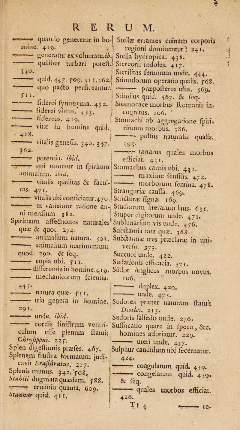 R E R U M. fit. 4 I 8. 362. ~—“ quando generetur in ho* mine. 419. - generatur ex voluntate.^. —quilibet turbari poteff 340. quid. 447. 5-09. 511.562. quo pa&o perficeamur. iiderei fynonyma. 45-2. fiderei virtus. 453. fideretis. 419, ( vitae in homine quid. vitalis geneGs. 340. 347. potentia. ibuL ——qui mutetur in fpiritum animalem, ibid. -- vitalis qualitas & facul* tas. 471. *• vitalis ubi conficiatur.470. ut varientur ratione an¬ ni menfium 182. Spirituum affectiones naturales qua: & quot. 272. animalium natura. 501. --- animalium nutrimentum quod 290. & feq. --- copia ubi. fu. --differentia in homine.419. •- mechanicorum (cientia. Stellae errantes cuinam corporis regioni dominenturl 241. Stella hydropica. 438. Stercoris indoles. 417. Sterilitas feminum unde. 444. Stimulorum operatio qualis. p6S. —-praepoflerus ufus. 569. Stimilus quid. 567. & feq. Stomocace morbus Romanis in¬ cognitus. io6. Stomachi ab aggregatione fpinh rituum morbus. 386. —* pullus naturalis qualis. 393« —7- tartarus quales efficiat. 431. mor bos 44 f 291. natura quae, f i r. tria genera in homine. unde. ibid. “—cordis finiffmm ventri¬ culum effe plenum (latuit Chryjippus. 22f. Splen digeftionis praefes. 467«, Splenem fruftra formatum judi¬ cavit hrafifiratus. 217. Splenis munus. 342. '$«08, Stablii dogmata quaedam, y 8 8. eruditio quanta. (>09. Stmn&r quid. 411, Stomachus carnis ubi. 431. maxime fenfilis. 472. --* morborum femina. 478. Stranguria: caulla. 469. Stricturae figna. 169. Studiorum literarum laus. 631. Stupor digitorum unde. 471. Subluqarium vis unde. 4^6. Subflantia tota qua?. 368 Subftantiae tres praeclarae in uni- verfo. 373« 1 Succubi unde. 422. Sudationis efficacia. 571. Suoor Angiicus morbus novus» 106, * -- duplex. 420. ——— unde. 475. Sudores praeter naturam (latuit Diocles. 215, Sudoris falfedo unde. 276. Suffocatio quare in fpecu , &c. homines adoriatur. 229. * -- uteri unde. 437. Sulphur candidum ubi fecernatur. 424. -- coagulatum quid. 459. ‘—'—* congelatum quid. 459» 6c feq. quales moibos efficiat. 426. re*