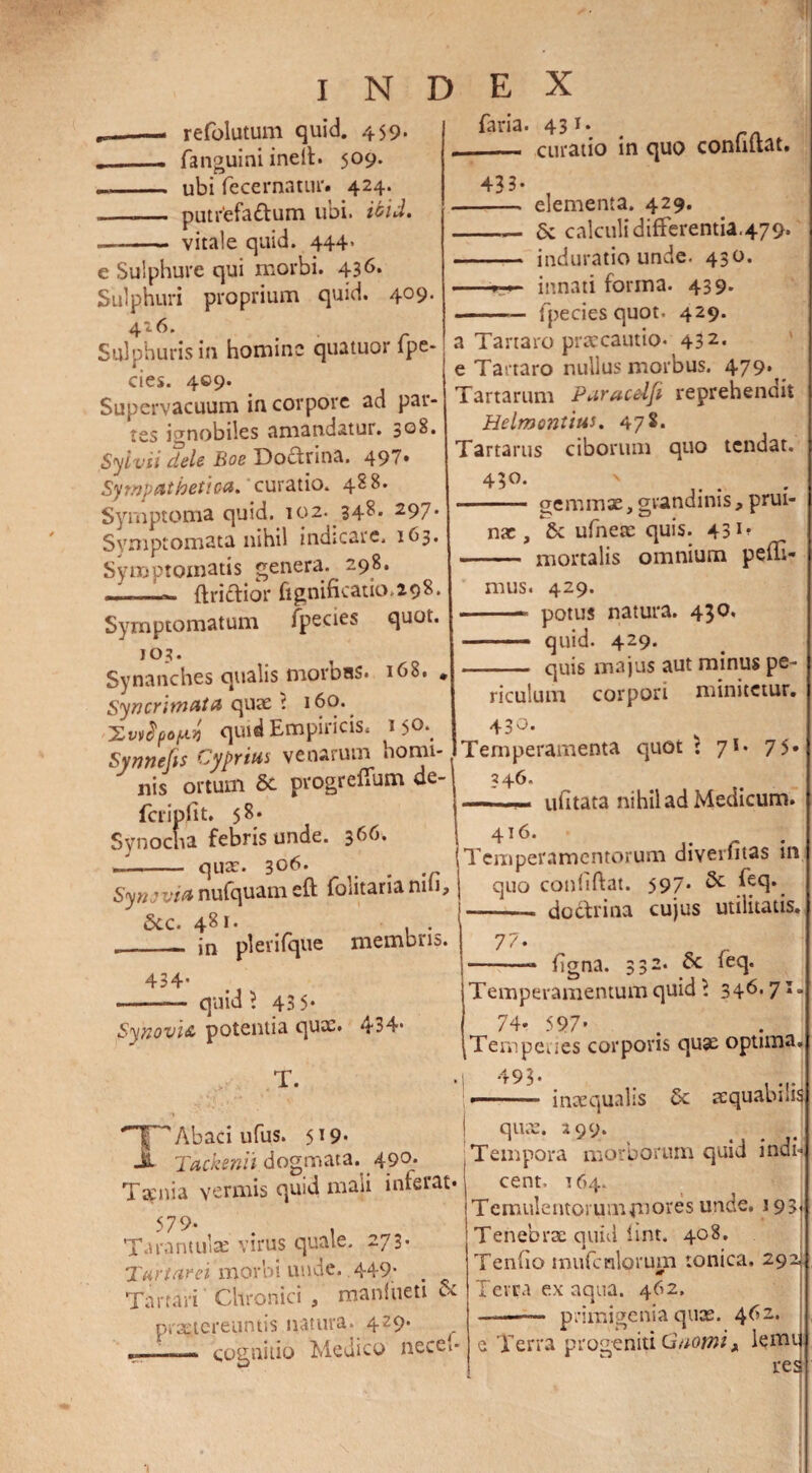 refolutum quid. 459. ___ fanguini inelt. 509. .- ubi fecernatur. 424. —.— putrefa&um ubi. ibid. —- vitale quid. 444- e Sulphure qui morbi. 436* Sulphuri proprium quid. 409. 4-6* , r Sulphuris in homine quatuor lpe- cies. 409. Supervacuum in corpore ad pat¬ res ignobiles amandatur. 3°8. Sylvii dele Boe Do&rina. 497. Sympathetica, curatio. 488. Symptoma quid. 102. 348. 297. Symptomata nihil indicare. 163. Symptomatis genera. 298. - ftri&ior fignificauo.298. Symptomatum fpecies quot. 103. Synanches qualis morDaS. 168. » Syncrimata quae i 160. quid Empiricis. 15°*, Synnefis Cyprius venarum homi¬ nis ortum & progrefium de- fcrip.lt t. 58. Synocha febris unde. 366. -- quae. 306- # Synovia nufquam eft foiitaria nui, 5cc. 481. ._- jn plerifque membris. 433. faria. 431* . rA curatio in quo conhftat. - elementa. 429. -— & calculi differentia.479. - induratiounde. 430. -r»• innati forma. 439. -fpeciesquot. 429. a Tartaro praecautio. 432. e Tartaro nullus morbus. 479. Tartarum Puraceifi reprehenait Helmontius. 47 $. Tartarus ciborum quo tendat. 43°- N gemmae, grandinis, prui- ----- . nac, Sc ufneae quis. 43 mortalis omnium peffi* mus. 429. -* potus natura. 430. -- quid. 429. -- quis majus aut minus pe¬ riculum corpori minitetur. 430. Temperamenta quot : 71. 7 5* 246. ufitata nihil ad Medicum. 416. Temperamentorum diverfitas in quo confidat. 597* feq*. doctrina cujus utilitatis. 77 434. quid? 43 5* Synovia potentia quae. 434- T. '~Y'' Abaci ufus. 519. jt Tackenit dogmata. 490. Taenia vermis quid mali inferat* 579- . , Tarantulae virus quale. 273. Tartarei morbi unde. .449* Tartari Chronici , maniueti & praetereuntis natura. 429. _ ___— cognitio Medico necet- fgna. 332. Sc feq. 1 -> i Temperamentum quid ? 346.71. 74* 597' Tempe.ies corporis quae optima. 493. ■— inaequalis Sc aequabilis quae. 299. Tempora morborum quid indi¬ cent. 164. Temulentorum pnores unde. 193, Tenebrae quid fint. 408. Tenfio mufcnlorum tonica. 292 Terra ex aqua. 462. ——— primigenia quae. 462. c Terra progeniti Gnomi x lemi res