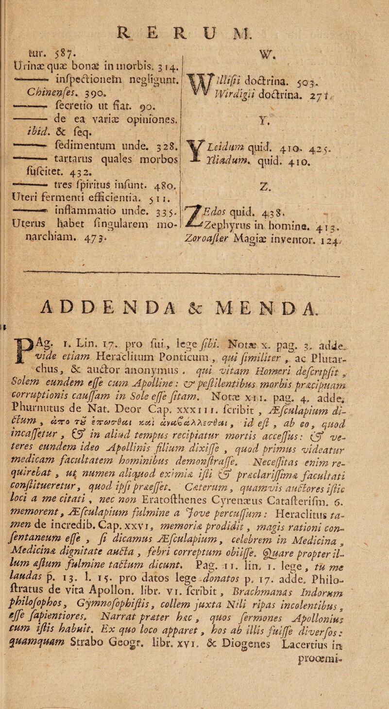 t-,ur. 587. Urinae quae bonae in morbis, 314. ——* infpedrionetn negligunt. Chmenfes. 390. — - fecretio ut fiat. 90. - de ea variae opiniones. ibid. & feq. — - fedimentum unde. 328. — tartarus quales morbos fufcitet. 432. — tres fpiritus infunt. 480. Uteri fermenti efficientia. 511. inflammatio unde. 335. Uterus habet Angularem mo¬ narchiam. 473. W. Wlllifii doctrina. 503. Wirdigii doclrina. 271, Y. YLeidum quid. 410. 425. Yliadum. quid. 410. Z. ZEdos quid. 438. 'Zephyrus in homine. 413. Zoroa/ler Magiae inventor. 124/ ADDENDA & MENDA. V PAg. 1. Lin. 17. pro fiii, lege fibi. Notse x. pag. 3, adde. vide etiam Heraclitum Ponticum, qui fimiliter , ac Plutar- chus, & audior anonymus . qui vitam Homeri de fer ipfit „• Solem eundem ejfe cum Apolline: z? peftilentibus morbis pr&cipuam corruptionis caujfam in Sole ejje fitam. Notas x 11. pag. 4. adde, Phurnutus de Nat. Deor Cap. xxxn r. feribit , Mfculapium di¬ tium , cnra tQ s7to)t^u,i Kctt dytcQahterilai, id efi , ab eo, quod mcajjetur, & in aliud tempus recipiatur mortis accejfus: (f ve- teres^ eundem ideo Apollinis filium dixijfe , quod primus videatur medicam facultatem hominibus demonfiraffe„ Neceffitas enim re¬ quirebat s ut4 numen aliquod eximia ifii ifj praclarijfima facultati confutueretur, quod ipfi praejjet. C at erum, quamvis anciores ijiic loci a me citati , nec non Eratofthenes Cyrenaeus Catafteriflm 6. memorent, ZEfculapium fulmine a Jove psrcujfum: Heraclitus ta¬ men de incredib. Cap. xxvi, memoria prodidit, magis rationi con¬ fient aneum ejfe , fi dicamus JEfculapium, celebrem in Medicina , Medicina dignitate autla , febri correptum obiijfe. (fu are propter il¬ lum afium fulmine tattum dicunt. Pag. .11. lin, 1. lege , tu me laudas p. 13. 1. 15. pro datos lege donatos p0 17. adde, Philo- ftratus de vita Apollon. libr. vi. feribit, Erachmanas Indorum philojophos 5 Gymnofophiflis, collem juxta Nili ripas incolentibus, gJfe fapientiores. Narrat prater hac , quos fer mones Apollonius cum ijlis habuit. Ex quo loco apparet, hos ab illis fuijfe diverfos: quamquam Strabo Geogr. libr. xyi. dc Diogenes Lacertius irt procem i-
