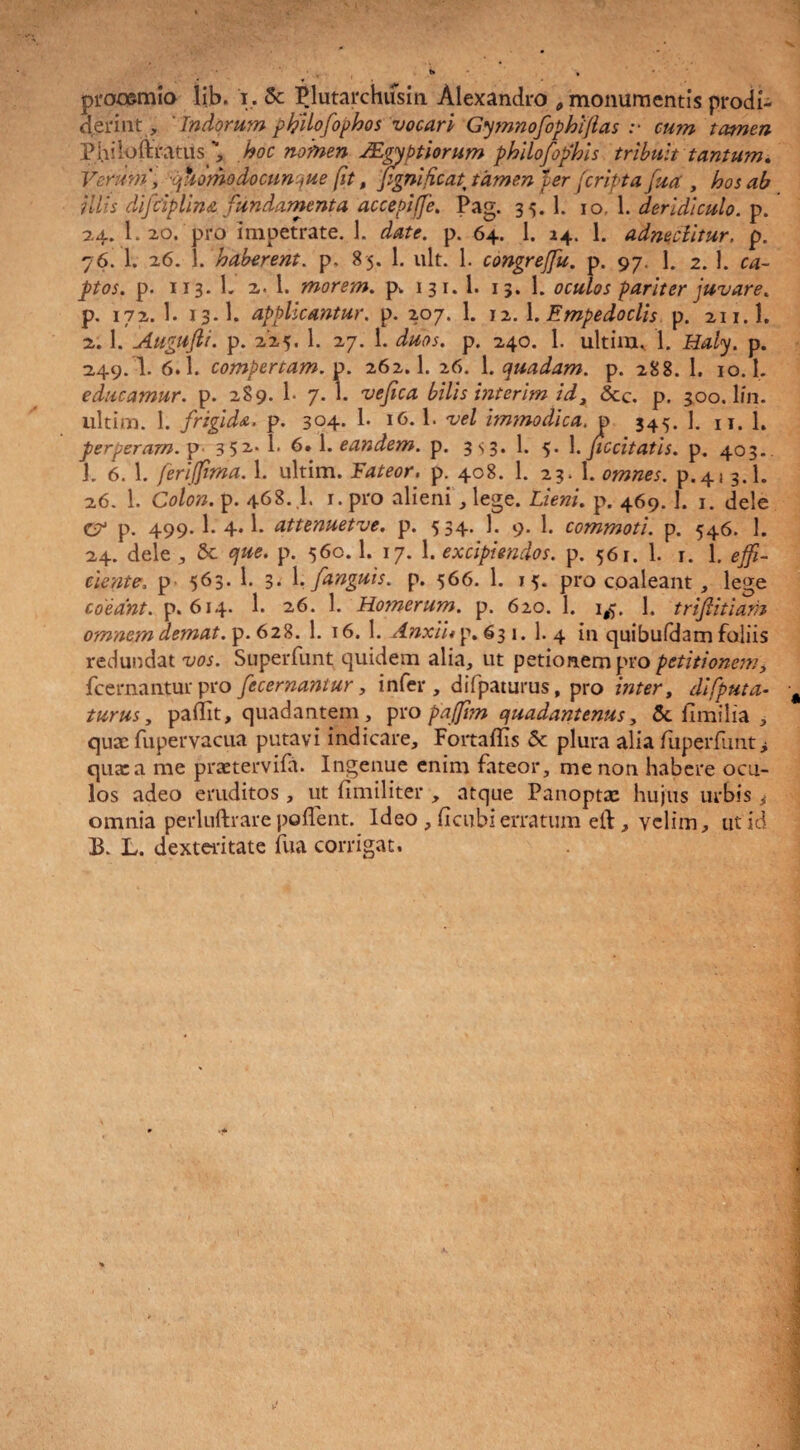 prooemio lib. i. Sc Plutarchusin Alexandro , monumentis prodi¬ derint, ' Tndorum philofophos vocari Gymnofophifias :■ cum tamen Philoftfatus , hoc nomen JEgyptiorum philofofhis tribuit tantum. Verum', qhdmodocunque fit, pgnifcat tamen fer [cripta fua , hos ab iliis difciplina fundamenta accepiffe. Pag. 35. 1. 10. 1. deridiculo, p. 24. 1. 20. pro impetrate. 1. date. p. 64. 1. 24. 1. adneciitur. p. 76. 1. 26. 1. haberent. p. 85. 1. ult. 1. congreffu. p. 97. 1. 2. 1. ca¬ ptos. p. 113. 1. 2. 1. morem, p. 131. 1. 13. 1. oculos pariter juvare. p. 172. 1. 13.I. applicantur, p. 207. 1. 12. 1. Empedoclis p. 211.I. 2. 1. Augufti. p. 225. 1. 27. 1. duos. p. 240. 1. ultim, 1. Haly. p. 249. I. 6.1. compertam, p. 262.1. 26. 1. quadam, p. 288. 1. 10.1. educamur, p. 289. 1- 7. 1. vefica bilis interim id, &c. p. 30o.lin. ultim. 1. frigida, p. 304* 1- l6*b vel immodica, p 345. ]. n. 1. perperam, p 352-* 1* 6» eandem. p. 3 s3. 1. 5. 1. ficcitatis. p. 403.. J. 6. 1. ferifma. 1. ultim. Fateor, p. 408. 1. 23. 1. omnes, p.41 3.1. 26. 1. Colon, p. 468. .1. 1. pro alieni, lege. Lieni, p. 469.1. 1. dele cr p. 499* 1- 4*1* attenuetve. p. 534. 1. 9. 1. commoti, p. 546. 1. 24. dele , & que. p. 560.1. 17. 1. excipiendos, p. 561. 1. 1. 1. effi¬ ciente, p 563. 1. 3. 1. fanguis. p. 566. 1. 15. pro cpaleant, lege coeant, p. 614. 1. 26. 1. Homerum, p. 620. 1. 1$. 1. trifitiam omnem demat, p. 628. 1. 16. 1. Anxtup. 63 1. 1. 4 in quibufdam foliis redundat vos. Superfunt quidem alia, ut petionempro petitionem, fcernanturpro fecernantur, infer, difpaturus, pro inter, difputa- turus, padit, quadantem , pro pajjim quadantenus, &. fimilia , qux fupervacua putavi indicare, Fortaflis Sc plura alia fuperfimt> qua: a me praetervifa. Ingenue enim fateor, me non habere ocu¬ los adeo eruditos, ut fimiliter , atque Panoptx hujus urbis ^ omnia perluftrare polTent. Ideo , (icubi erratum eft, velim, ut id B. L. dexteritate fua corrigat.