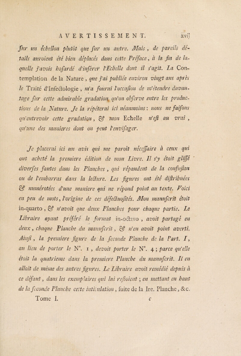 \ AVERTISSE M EN T. ivij fur un échellon plutôt que fur un autre. Mais, de pareils dé* tails auraient été bien déplacés dans cette Préface, à la fin de ku quelle f avais hafardé d'inférer l'Echelle dont il s'agit. La Con¬ templation de la Nature , que j'ai publiée environ vingt ans après le Traité d’Infeâologie , m'a fourni l'occajion de m'étendre davan- tage fur cette admirable gradation qu'on obferve entre les produc¬ tions de la Nature. Je la répéterai ici néanmoins : nous ne faifons quentrevoir cette gradation, & mon Echelle n'ejl au vrai s qu'une des maniérés dont on peut l'envifager. Je placerai ici tin avis qui me par oit née ejfaire à ceux qui ont acheté la première édition de mon Livre. Il s'y étoit glijfé diverfes fautes dans les Planches , qui répandent de la confujion ou de l'embarras dans la leffure. Les figures ont été dijlribuées & numérotées d'une maniéré qui ne répond point au texte. Voici en peu de mots, l'origine de ces défe&uofités. Mon manuferit étoit in-quarto 5 & n'avait que deux Planches pour chaque partie. Le IAbraire ayant préféré le format in-octavo , avait partagé en deux, chaque Planche du manuferit, C5? n'en avait point averti. Ain fi , la première figure de la fécondé Planche de la Part. /, au lieu de porter le N°. i , devoit porter le N°. 4 ; parce qu'elle étoit la quatrième dans la première Planche du manuferit. Ll en allait de même des autres figures. Le Libraire assoit remédié depuis à ce défaut, dans les exemplaires qui lui refioient ; en mettant en haut de la fécondé Planche cette intiiulation 5 fuite de la Ire. Planche, &c« Tome L c