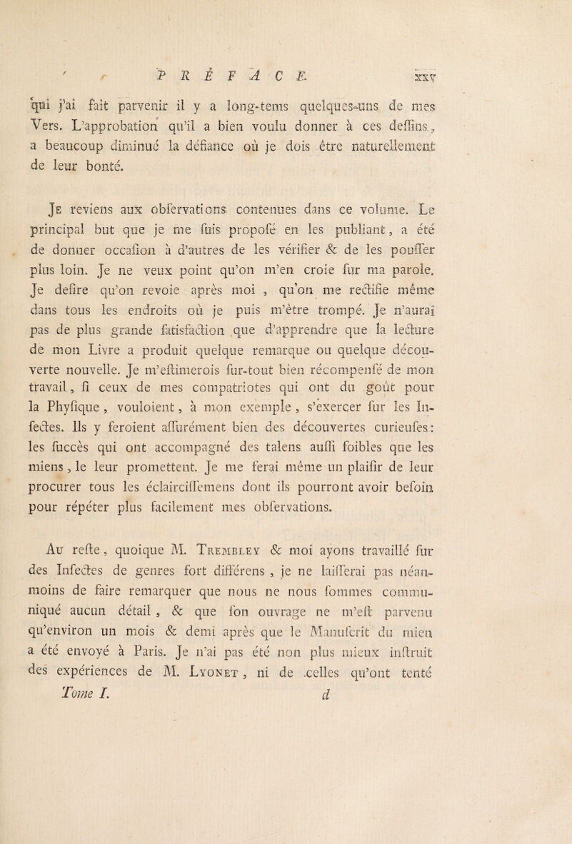 qui j’ai fait parvenir il y a long-tems quelques-uns de mes Vers. L’approbation qu’il a bien voulu donner à ces deflins a beaucoup diminué la défiance où je dois être naturellement de leur bonté. Je reviens aux obfervations contenues dans ce volume. Le principal but que je me fuis propofé en les publiant, a été de donner occafion à d’autres de les vérifier & de les pouffer plus loin, je ne veux point qu’on m’en croie fur ma parole. Je defire qu’on revoie après moi , qu’on me rectifie même dans tous les endroits où je puis m’être trompé. Je n’aurai pas de plus grande fatisfaction que d’apprendre que la leéture de mon Livre a produit quelque remarque ou quelque décou™ verte nouvelle. Je m’eftimerois fur-tout bien récompenfé de mon travail, ü ceux de mes compatriotes qui ont du goût pour la Phyfique , vouloient, à mon exemple , s’exercer fur les In¬ fectes. Ils y feroient affurément bien des découvertes curieufes : les fuccès qui ont accompagné des talens auffi foibles que les miens, le leur promettent, je me ferai même un plaifir de leur procurer tous les éclairciffemens dont ils pourront avoir befoin pour répéter plus facilement mes obfervations. Au refte, quoique M. Tremble? & moi ayons travaillé fur des Infectes de genres fort différens , je ne laifferai pas néan¬ moins de faire remarquer que nous ne nous fouîmes commu¬ niqué aucun détail , & que fon ouvrage ne m’eft parvenu qu’environ un mois & demi après que le Mamifcr.it du mien a été envoyé à Paris. Je n’ai pas été non plus mieux inftruit des expériences de M. Lyonet , ni de .celles qu’ont tenté Tome L d