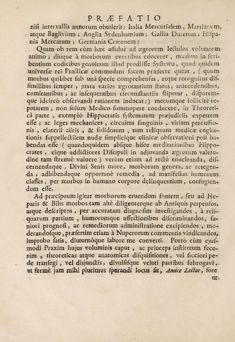 nili intervallis annorum obtulerit: Italia Mercuriakm , Marcianum,-, atque Baglivlum > Anglia Sydenhamium; Gallia Duretum; Hi (pa¬ nia Mercatum j Germania Cratonem ? Quam ob rem cum harc adiduc ad agrorum lectulos volutarem animo ; diuque a morborum eventibus edocerer , necdum in feri- bentium codicibus genuinum illud prodi i (Te Syftema, quod quidem univerfse rei Pradicae commodam facem proferre queat , ( quum morbus quilibet fub una fpecic comprehenfus, atque recognitus dib fimilibus femper , juxta varios aegrotantium ftatus, antecedentibus,, comitantibus * ac infequentibus» circumftantiis ftipecur , difparem- que idcirco obfervandi rationem inducat;) mecumque follicite re¬ putarem , non folii m Medico fummopere conducere, hr Theoreti- ca parte , exemplo Hippocratis fyftematum praejudiciis expertem effe ; ac leges meckanices , circuitus jfinguinis 5, virium percuffio- nis , elaterii aeris , &: folidorum , tum reliquam mediae cogita¬ tionis fuppelledilem nudx fimplicique clinicae obfervationi poli: ha¬ bendas elTe ( quandoquidem abfque hifce meditationibus Hippo¬ crates 5 eique addidiores Difcipuli in adjuvanda segrorum valetu¬ dine tam ftrenue valuere ) verum etiam ad rede enucleanda, dib cernendaque , Divini Senis more, morborum genera, ac retegen¬ da , adhibendaque opportune remedia , ad rrianifeftas humorum clafles, per morbos in humano corpore delinquentium,. confugiens dum eflTe. Ad praecipuum igitur morborum-eruendum fontem , feu ad He¬ patis Bilis morbos tam alte diligenterque ab Antiquis perpenfos, atque deferiptos , per accuratam diagnofim inveftigandos , a reli¬ quarum partium , humorumque affedionibus difenminandos, fa- niori prognofi, ac remediorum adminiftratione excipiendos , mo- derandofque5pradertim etiam a Nuperorum commentis vindicandos, improbo fatis, diuturnoque labore me converti* Porro cum ejuf- modi Praxim hujus voluminis caput , ac princeps inftitutum fece¬ rim , theoreticas atque anatomicas difquifitiones, vel iicciori pe¬ de tranfegi , vel disjundis, divulfifque veluti partibus fubrogavi,> mt ferme jam mihi plurimus Ipcrandi locus Ut, Amice lector* fore