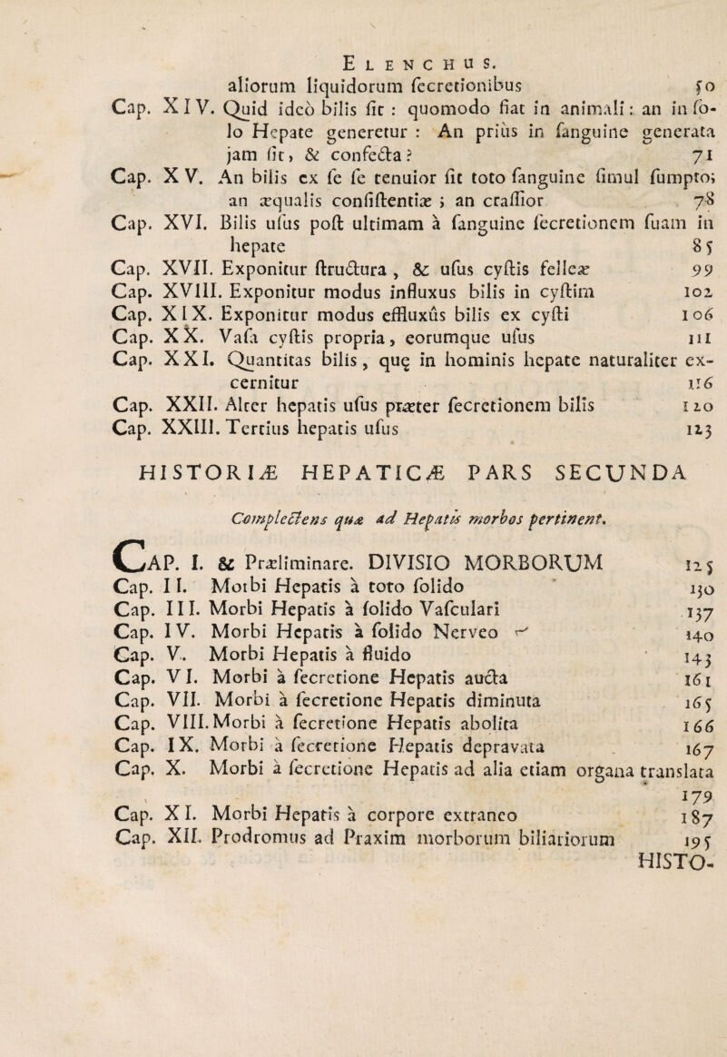 Cap. Cap. Cap. Cap. Cap. Cap. Cap. Cap. Cap. Cap. Elenchus. aliorum liquidorum fecrecionibus f o XIV. Quid ideo bilis fit : quomodo fiat ia animali: an in (b- lo Hepate generetur : An prius in fanguine generata jam (it) & confc&a ? 71 X V. An bilis cx fe fe tenuior fit toto fanguine fimul fumpto; an xqualis confiftentix ; an crafiior 78 XVI. Bilis ufus poft ultimam a fanguine fecretionem fuain in hepate 8 f XVII. Exponitur ftru&ura , &: ufus cyftis fellex 99 XV11I. Exponitur modus influxus bilis in cyftirn 102, XIX. Exponitur modus effluxus bilis ex cyfti 106 XX. Vafa cyftis propria * eorum que ufus m XXI. Quantitas bilis, que in hominis hepate naturaliter ex¬ cernitur u 6 XXII. Alter hepatis ufus prxter fecretionem bilis 12.0 XXIII. Tertius hepatis ufus 113 HISTORIAE HEPATICA PARS SECUNDA * , . . ■  - * . Complectens ad Hepatis morbos pertinent. CaP. I. & Pncliminare. DIVISIO MORBORUM 115 Cap. 11. Morbi Hepatis a toto folido 130 Cap. III. Morbi Hepatis a folido Vafculari 137 Cap. IV. Morbi Hepatis a folido Nerveo ^ 140 Cap. V. Morbi Hepatis a fluido * 143 Cap. VI, Morbi a fecretione Hepatis aucla 161 Cap. VII. Morbi a fecretione Hepatis diminuta 16 <j Cap. VIII. Morbi a fecretione Hepatis abolita 166 Cap. IX. Morbi a fecretione Hepatis depravata 167 Cap. X. Morbi a fecretione Hepatis ad alia etiam organa translata ' - # . 179 Cap. XI. Morbi Hepatis a corpore extraneo 1S7 Cap. XII. Prodromus ad Praxim morborum biliadorum 19 j HISTO*