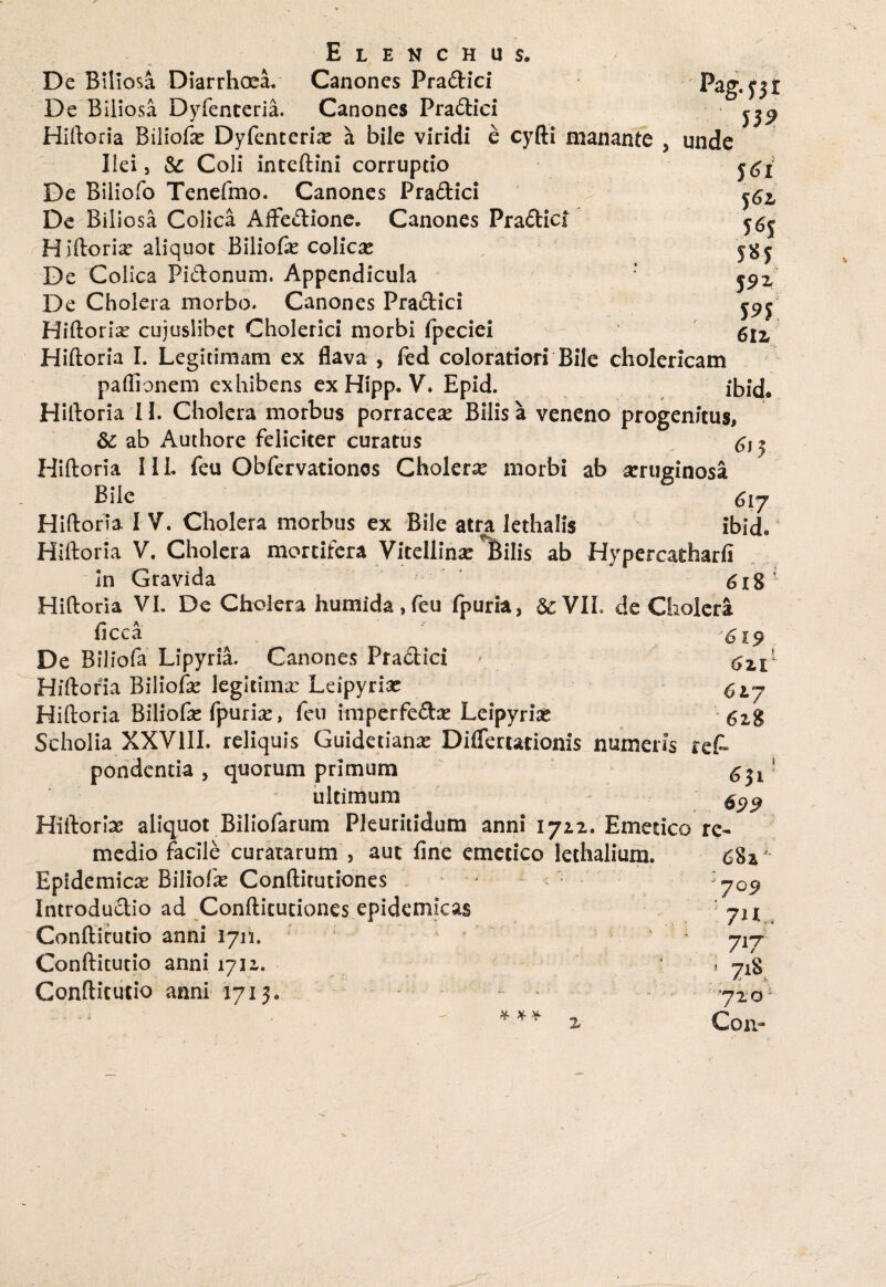 De Biliosa Diarrhoea. Canones Pradici De Biliosa Dyfenteria. Canones Pradici Hiftoria Biliofre Dyfenteria a bile viridi e cyfti manante 5 unde J6l $6l 5*1 J 9* 59$ 6lz Ilei, & Coli inteftini corruptio De Biliofo Tenefmo. Canones Pradici De Biliosa Colica Affedione. Canones Pradici Hiftorix aliquot Biliofe colicae De Colica Pidonum. Appendicula De Cholera morbo. Canones Pradici Hiftoria cuiuslibet Cholerici morbi fpeciei Hiftoria I. Legitimam ex flava , fed coloratiori Bile cholericam paftionem exhibens ex Hipp. V. Epid. ibid. Hiftoria IL Cholera morbus porracea Bilis a veneno progenitus, & ab Authore feliciter curatus & ? Hiftoria IIL feu Obfervationos Cholerre morbi ab aeruginosa Bile Hiftoria I V. Cholera morbus ex Bile atra lethalis ibid. Hiftoria V. Cholera mortifera Vitellina: Bilis ab Hypercatharfi In Gravida 618 1 Hiftoria VL De Cholera humida , feu fpuria, &; VIL de Cholera ficca J6i9 De Biliofa Lipyria. Canones Pradici ' 6zV Hiftoria Biliofte legitima: Ldpyriac 6iy Hiftoria Biliofte fpurix, feu imperfedse Leipyriae 6z$ Scholia XXVIII. reliquis Guidetianx Diflertationis numeris ret pondentia , quorum primum ^ * ultimum gpp Hiftoria aliquot Biliofarum Pkuritidum anni 1722. Emetico re¬ medio facile curatarum , auc fine emetico lethalium. 682 Epidemicas Biliofk Conftitutiones Introdudio ad Confticuciones epidemicas Confticutio anni 17n. Confticutio anni 1712. Confticutio anni 1713. * * * '7 Q9 7*1 * 7^7 7^ 720; Con~