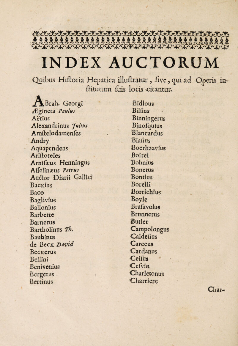 kkkkkkkkkkkkkkkkkkkkkkkkkkkkkkkkkkkkkk INDEX AUCTORUM Quibus Hiftoria Hepatica illuftratur , ilve, qui ad Operis in- fHtutum luis locis citantur. .AkBrah. Georgi ^Egineta Paulus Aecius Alexandrinus Julius Amftelodamenfes Andry Aquapendens Ariftoteles Arnifeus Henningus AfTelinseus Petrus Auftor Diarii Galfici BacKius Baco Baglivius Ballonius Barbette / Barnerus Bartholinus th. Bauhinus de BecK Bavid BecKerus Bellini Bcnivenius Bergerus Bertinus Bidlous Bilfius Binningerus Blnofquius Blancardus Blafius Boerhaavius Boirel Bohnius Bonetus Bontius Borelli Borrichius Boyle Brafavolus Brunnerus Butler Campolongus Caldefius Carceus Cardanus Gelfus Cefvia Charletonus Charriere V Char-