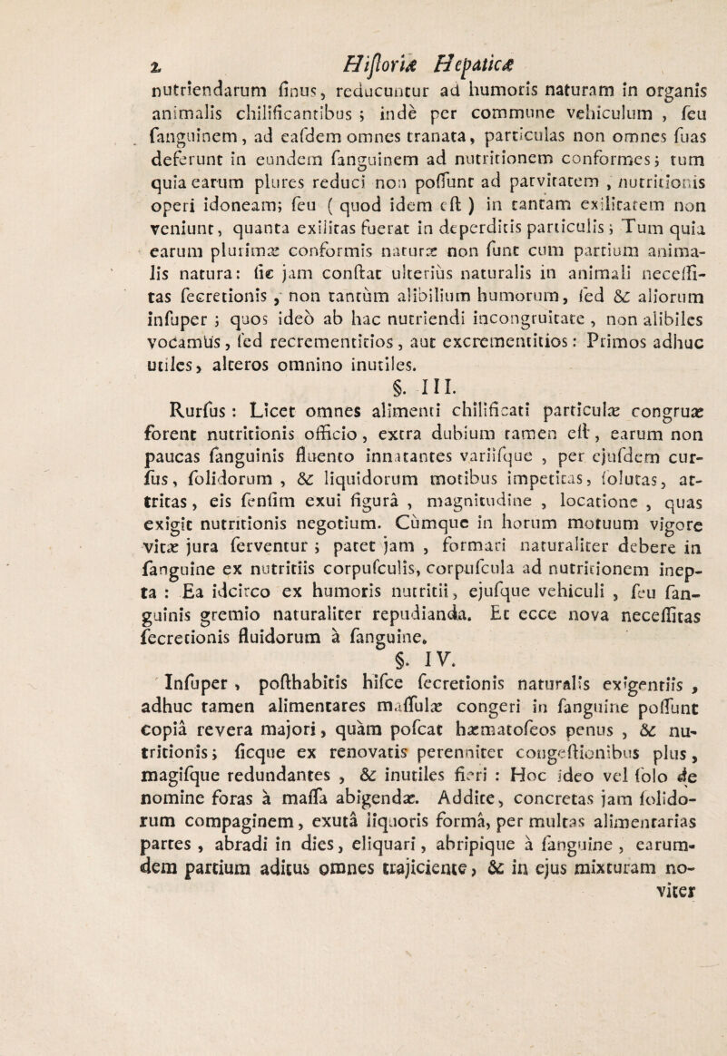 % Hijlori& tiepatic£ nutriendarum finus, reducuntur ad humoris naturam in organis animalis chiliflcandbus ; inde per commune vehiculum , feu fanguinem, ad eafdem omnes tranata, particulas non omnes foas deferunt in eundem faneuinem ad nutritioncm conformes; tum O quia earum plures reduci non poflunr ad parvitatem , nutritionis operi idoneam; feu ( quod idem cft ) in tantam exilitatem non veniunt, quanta exilitas fuerat in deperditis paniculis; Tum quia earum plurimx conformis naturce non funt cum partium anima¬ lis natura: fle jam conflat ulterius naturalis in animali neceffi- tas fecretionis , non tanrum alibilium humorum, fed 8C aliorum infuper ; quos ideo ab hac nutriendi incongruitate , non alibiles yodamtis, fed recrementidos, aut excrementitios: Primos adhuc utiles, alteros omnino inutiles. §. III. Rurfus: Licet omnes alimenti chilificati particulte congruae forent nutritionis officio, extra dubium tamen ell, earum non paucas fanguinis fluento innatantes variifque , per ejufdem cur- fus, folidorum , &c liquidorum motibus impetitas, (oiutas, at¬ tritas , eis fenfim exui figura , magnitudine , locatione , quas exigit nutritionis negotium. Cumque in horum motuum vigore vltx jura ferventur ; patet jam , formari naturaliter debere in fanguine ex nutritiis corpufculis, corpufcula ad nutritionem inep¬ ta : Ea idcirco ex humoris nutritii, ejufque vehiculi 3 fou fan¬ guinis gremio naturaliter repudianda. Et ecce nova neceffitas fecretionis fluidorum a fanguine, §. IV. Infuper , pofthabitis hifce fecretionis naturalis exigendis , adhuc tamen alimentares madidae congeri in fanguine poflunt copia revera majori, quam pofcat h^matofeos penus , &: nu¬ tritionis ; ficque ex renovatis perenniter congeftionibns plus, magifque redundantes , &: inutiles fieri : Hoc ideo vel folo de nomine foras a mafla abigendae. Addite, concretas jam folldo- rum compaginem, exuta liquoris forma, permultas alimentarias partes , abradi in dies, eliquari, abripique a fanguine , earuin¬ de m partium aditus omnes trajiciente, & in ejus mixturam no- vicer