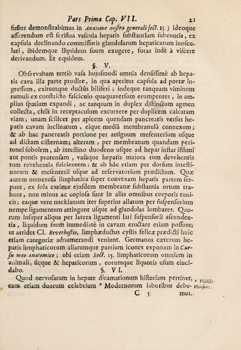 Fufius demonftrabimus in An atome noflra generali feci, ij,) ideoque afferendum eft fcriflua vafcula hepatis fubftantiam fubeuntia, ex eapfula declinando commifTuris glandularum hepaticarum inofcu- lari, ibidemque lfquidum futim exugere, foras inde a vifcere derivandum. Et equidem. §; V. ^ Obfervabam tertio vafa hujufmodi omnia denfiilime ab hepa¬ tis cava illa parte prodire, in qua aperitur eapfula ad portas in- greffum, exitumque dudus biliferi ; indeque tanquam viminum' ramuli ex conftrido fafciculo quaquaverfum erumpentes, in am¬ plius fpatium expandi , ac tanquam in duplex diftindum agmen eolleda, chili in receptaculum excurrere per duplicem calcatam viam i unam fcilicec per apicem quendam pancreatis verfus he¬ patis cavam inclinatum , eique media membranula connexum s & ab hac pancreatis portione per attiguum mefenterium ufque ad didam cifternams alteram > per membranam quandam peri¬ tonei (bbolem, ab inteftino duodeno ufque ad hepar inftar ifthmi aut pontis protenfam , vafaque hepatis majora tum devehentia tum revehentia fulcientem i 8£ ab hac etiam per dorfum Intefti- jnorum mefenterii ufque ad refervatorium prasdidum. Quas autem numerola liiriphatica fuper convexam hepatis partem fer- punt, ex fola extimas ejufdem membranas fubftantia ortum tra¬ hunt, non minus ac copiofa funt in aliis omnibus corporis tuni¬ cis ; eaque vere nuckianum iter fuperius allatum per fufpenforiunx nempe ligamentum attingunt ufque ad glandulas lumbares. Quo¬ rum infuper aliqua per latera ligamenti lati fufpenforii afeenden- tia, liquidum fuum immediate in cavam erudare etiam poffentj ut arridet Gh ReverhoJUoy limphasdudus cyftis felleas prasdldi huic etiam categoria adnumerandi veniunt. Germanos casrerurn he¬ patis limphaticorum aliarumque partium icones exponam in Cur- fu meo anatomico ; ubi etiam Seff, 15. limphaticorum omnium in animali, fiqque &C hepaticorum , eorumque liquoris ufum eluci¬ dabo. - §. VI. Quod nervofarum in hepate diramationum hiftoriam pertinet, * VvU^ eam etiam duorum celebrium ^Modernorum laboribus debe- tfeufinSi. G 3] mus».