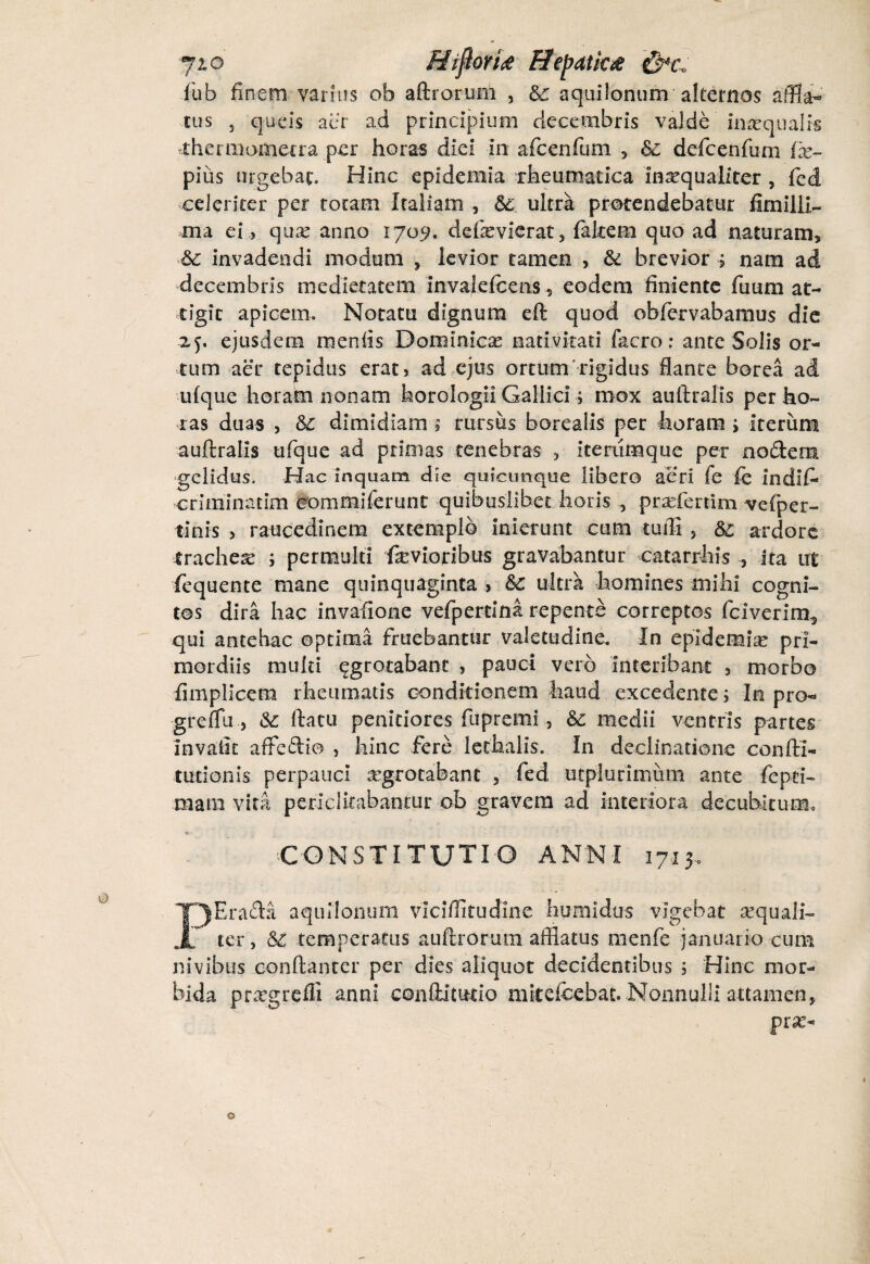 jio Hijlovise He[?atk£ £p*e0 fub finem varius ob aftrorunl , &c aquilonum alternos affla¬ tus 5 queis aer ad principium decembris valde inaequalis thermomeira per horas diei in afcenfum 5 &: defcenfum ix~ pius urgebam Hinc epidemia rheumatica inaequaliter , fed celeriter per rotam Italiam , & ultra protendebatur fimilli- ma ei, quse anno 1709. defevierat, fakem quo ad naturam, 6c invadendi modum , levior tamen , & brevior j nam ad decembris medietatem invalefcens, eodem finiente fuum at¬ tigit apicem. Notatu dignum eft quod ofafervabamus die 25. ejusdem meniis Dominica: nativitati facro; ante Solis or¬ tum aer tepidus erat 5 ad ejus ortum'-rigidus flante borea ad uique horam nonam horologii Gallici■> mox auftralis per ho¬ ras duas , dimidiam ; rursus borealis per horam ; iterum auftralis ufque ad primas tenebras , iteriimque per nodem •gelidus. Hac inquam die quicunque libero aeri fe fe indif* oriminatim commiferunt quibuslibet horis , prsefertim vefiper- tinis > raucedinem extemplo inierunt cum tuffi , & ardore trachea ; permulti 'fevioribus gravabantur catarrhis ita irt fequente mane quinquaginta > &c ultra homines mihi cogni¬ tos dira hac invafione vefpertina repente correptos fciverim, qui antehac optima fruebantur valetudine. In epidemia: pri¬ mordiis multi ^grotabant , pauci vero interibam , morbo fimplicem rheumatis conditionem haud excedente; In pro- greffu&: ftatu penitiores ftipremi, &c medii ventris partes invalit afredio , hinc fere lethalis. In declinatione confti- tudonis perpauci aegrotabant , fed utplurimum ante fepei- mam vita periclitabantur ob gravem ad interiora decubitum* CONSTITUTIO ANNI 1713. PSrada aquilonum viciffitudine humidus vigebat aequali¬ ter, &: temperatus auftrorum afflatus menfe januario cum nivibus conftanter per dies aliquot decidentibus 5 Hinc mor¬ bida prxgrefli anni condit uti o mitefcebat. Nonnulli attamen, prae-