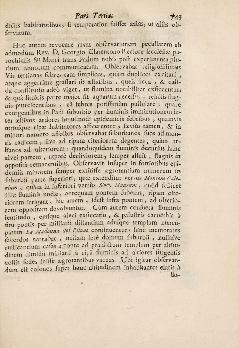 dictis habitatoribus, fi temperatior fuiflct adlas, ut alias ob- fervatum. Huc autem revocare juvat obfervationem peculiarem ab admodum Rev. D. Georgio Clarenrono Rectore Ecclefia: pa¬ rochi alis S'1 Marci trans Padum nobis polt experimenta plu¬ rium annorum communicatam. Oblervabac religioiiilinius Vir tertianas febres tam fimpliees, quam duplices excitati , atque aegerrime graffari iis reflatibus , queis ficca , & cali¬ da conftitutio adeo viget, ut flumina notabiliter exficccntur» & qua lictoris parte major fit aquatum receflus , relictis ftag- nis putrefeentibus , ea febres potiffimum pullulare ; quare exurgentibus in Padi fuburbio per fluminis imminutionem in¬ ter reftivos ardores hujusmodi epidemicis febribus , quamvis ntriufque ripa: habitatores afficerentur , fievius tamen, & in minori nwmero affedos obfervabat fuburbanos fuos ad mon¬ tis radicem , five ad ripam citeriorem degentes , quam ur¬ banos ad ulteriorem: quandoquidem fluminis decurfus hanc alvei partem , utpote decliviorem, femper alluit , ffagnis in oppofita remanentibus. Obfervavit infuper in fortioribus epi- demiis minorem femper extitifle a:grotantium nusnerum in -fuburbii parce fuperiori, qua: extenditur versits Montem Cale- ritim . quam in inferiori versus S>mm. Mauram, quod feilices illic fluminis undae, antequam pontem fubeant, ripam cite¬ riorem irrigant, hic autem , ideft infra pontem, ad ulterio¬ rem oppofitam devolvuntur. Cum autem confueta fluminis lentitudo , ejufque alvei exficcatio , & paluftris cacoethia a fitu pontis per milliarsi dirtantiam adufque templum nuncu¬ patum La Madon na dei Filans continuentur; hinc memoratus fteerdos narrabat , nullam fere domum fuburbii , nullafve rufticannum cafas a ponte ad pradidum templum per altitu¬ dinem dimidii milliarii a ripa fluminis ad altiores fungentis collis fedes fuilfe aegrotantibus vacuas. Ubi igitur obfervan- dum eft colonos fu per hanc altitudinem inhabitantes elatis a