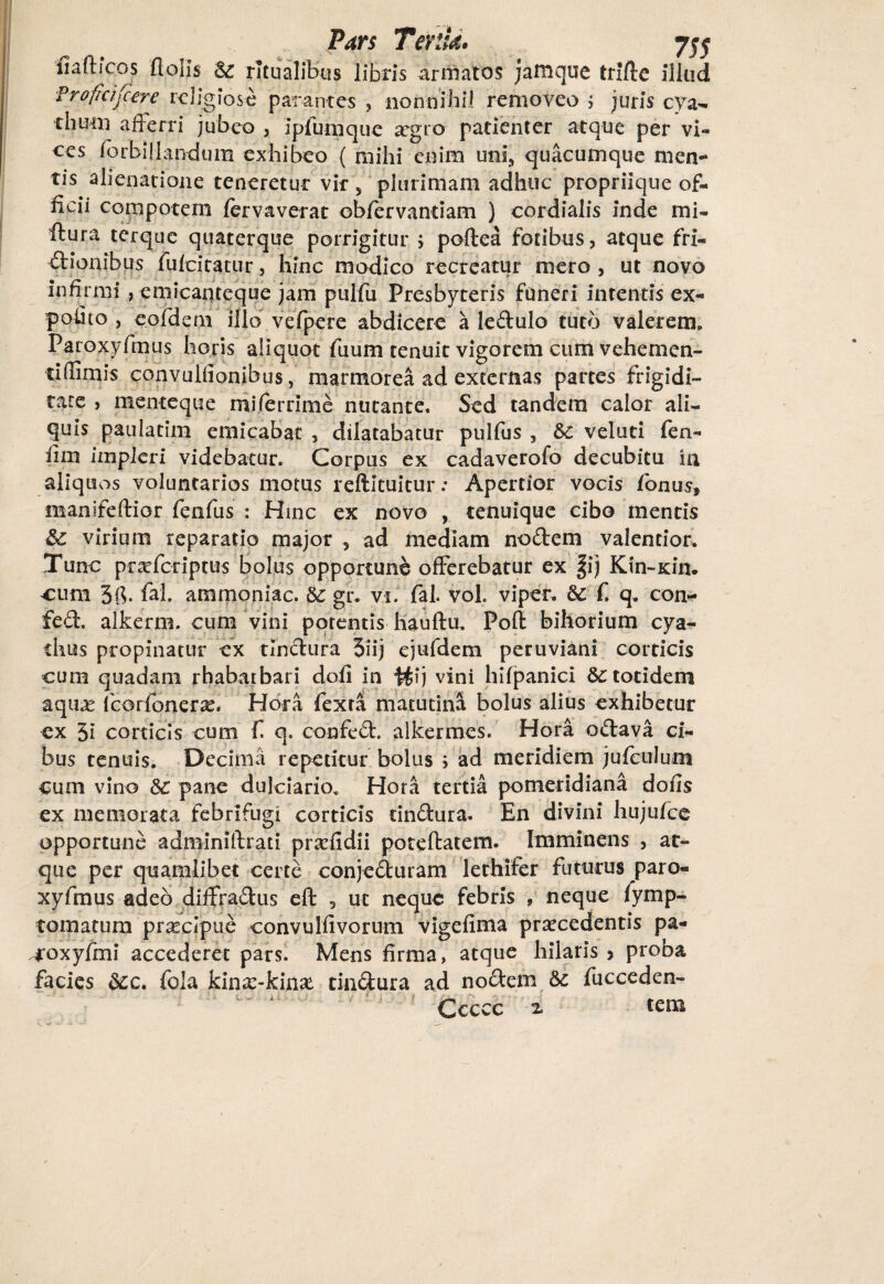 fiaftfcos flolis & ritualibus libris armatos jafnque triftc illud Profidjcere religiose parantes , nonnihil removeo > juris cya- thuin aflerri jubeo , ipfumquc a^gro patienter atque per vi¬ ces forbillandum exhibeo ( mihi enim uni, quacumque men¬ tis alienatione teneretur vir 5 plurimam adhuc propriique of¬ ficii compotem fervaverat obfervandam ) cordialis inde mi- ftura terque quaterque porrigitur i poftea fotibus, atque fri¬ ctionibus fufeitatur, hinc modico recreatur mero, ut novo infirmi , emicanteque jam pulfu Presbyteris funeri intentis ex¬ polito , eofdem illo vefpere abdicere a ledulo tuto valerem. Paroxyfmus horis aliquot tuum tenuit vigorem cum vehemen- tiffimis convuliionibus, marmorea ad externas partes frigidi¬ tate , menteque miferrime nutante. Sed tandem calor ali¬ quis paulatim emicabat , dilatabatur pulfus , &c veluti fien- fim impleri videbatur. Corpus ex cadaverofo decubitu in aliquos voluntarios motus reftituitur; Apertior vocis fonus» manifeftior fenfus : Hinc ex novo , tenuique cibo mentis virium reparatio major , ad mediam nodem valencior. Tunc pr^feriptus bolus opportune offerebatur ex fij Kin-xin. cum 5fi. fal. ammoniac. & gr. vi. fal. voL vi per. 8c fi q. con- fed, alkerm. cum vini potentis hauftu. Poft bihorium cya¬ thus propinatur ex tindura 3iij ejufdem peruviani corticis cum quadam rhabatbari dofi in ttij vini hifpanici &c totidem aquas fieorfoner^. Hora fexta matutina bolus alius exhibetur ex 5i corticis cum fi q. confed. alkermes. Hora odava ci¬ bus tenuis. Decima repetitur bolus > ad meridiem jufculum cum vino 3c pane dulciario, Hora tertia pomeridiana dofis ex memorata febrifugi corticis tindura. En divini hujufce opportune adminiftrati prxfidii poteftatem. Imminens , at¬ que per quamlibet certe conjeduram lethifer futurus paro- xyfmus adeo diffradus eft , ut neque febris 9 neque fymp- tomatum prasclpue convulfivorum vigefima praecedentis pa- coxyfmi accederet pars. Mens firma, atque hilaris 5 proba facies &c. fola kina:-kina* tindura ad nodem & fucceden- Ccccc z tem