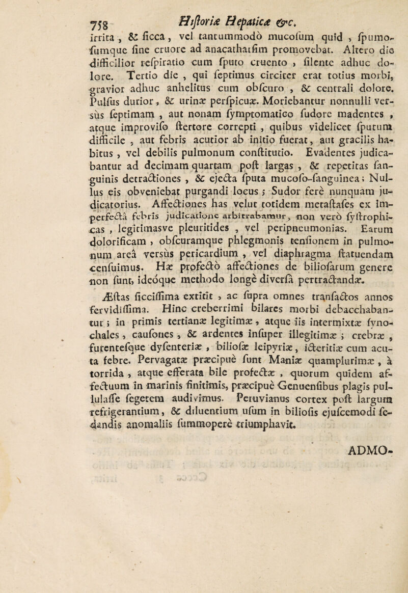 yjg Htjlorix Fiepatkd Irrita, & ficca, vel tantummodo mucofurp quid > fpunio- fumque fine cruore ad anacathatfim promovebat. Altero dio difficilior refpiracio cum fputo cruento > filente adhuc do« lore. Tertio die , qui feptimus circiter erat totius morbi, gravior adhuc anhelitus cum obfcuro , oC centrali dolore. Pulfus durior, <$£ urinx perfpicua?. Moriebantur nonnulli ver¬ sus feptimam , aut nonam fymptomatico fudore madentes , atque improvifo ftertore correpti , quibus videlicet (purunt difficile 5 aut febris acutior ab initio fuerat, aut gracilis ha¬ bitus , vel debilis pulmonum conftitutio. Evadentes judica¬ bantur ad decimam quartam poft largas , & repetitas fan- guinis detradiones , &: ejeda fpuea mucofo-fanguinea; Nul¬ lus eis obveniebat purgandi locus > Sudor fere nunquam ju¬ dicatorius. Affediones has velut totidem metaftafes ex im- perfecla febris judicatione arbitrabamur, non vero fyftrophi- cas , legitimasve pleuritides , vel peripneumonias. Earum cjolorificam > obfcuramque phlegmonis teniionem in pulmo¬ num area versus pericardium , vel diaphragma ftatuendam cenfuimus, Hx prpfedb affediones de biliofarum genere non funt, ideoque methodo longe diverfa pertradandar*. iEftas ficciffima extirit 5 ac fupra omnes tranfados annos fervidiffima. Hinc creberrimi bilares morbi debacchaban¬ tur i in primis tertiana? legitimae, atque iis intermixta? fvno- chales , caufories, ardentes infuper illegitima ; ctchtx , furcntefque dyfenteria? , biliofe leipyria? , iderida? cum acu¬ ta febre. Pervagata? praecipue funt Mania? quamplurima? , a torrida , atque efferata bile profedar , quorum quidem af- feduum in marinis finitimis, praecipue Genuenfibus plagis pul- lulaffe fegetem audivimus. Pemviamis cortex poft largum refrigerantium, Sc diluentium ufum in biliofis ejufcemodi fe- dandis anomaliis fummopere triumphavit ADMO-