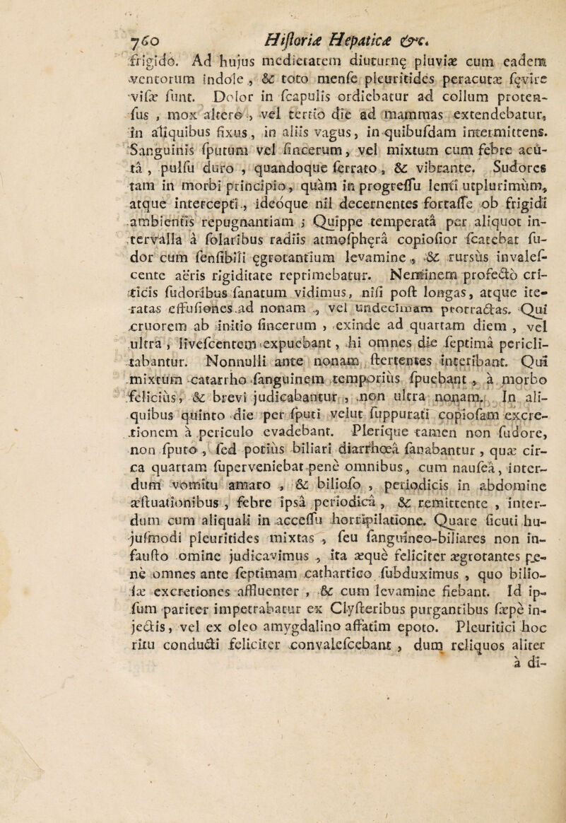 frigida. Ad hujus medietatem diuturng pluviae cum eadem mentorum Indole <§£ toto menfe pleuritides peracuta: fqvlrs vifar funt. Dolor in fcapulis ordiebatur ad collum proten¬ das , mox altero > vel temo die ad mammas extendebatur. In aliquibus fixus, in aliis vagus, in quibufdam intermittens. Sanguinis (putum vel fincerum, vel mixtum cum febre acu¬ ta , pulfu duro , quandoque ferrato 2 vibrante. Sudores tam in morbi principio,, quam Ia progrelTu lenti utplurimum* atque intercepto, ideoque nil decernentes fortaffe ob frigidi ambientis repugnandam ; Quippe temperata per aliquot in¬ tervalla a folaribus radiis atmofphera coplofior fcatebat fu- dor cum fenfibili egrotannum levamine * Sc rursus invalcf» cente aeris rigiditate reprimebatur. Neminem profedtb cri- tticis (udorlbus fanatum vidimus, ...ni fi poft longas, atque ite¬ ratas effulienes .ad nonam vei undecimam ptotradras, Qui cruorem ab unitio fincerum , exinde ad quartam diem , vel ultra , livefcentem^expuebant, hi omnes die fepdrna pericli¬ tabantur. Nonnulli ante nonam ftertemes interibant. Qui .mixtum catanho fanguinem temporius fpuebant , a morbo felicius, & brevi judicabantur , .non ultra nonam. In ali¬ quibus quinto die per fpud velut iuppurati copiofam excre- . .tionem a ,periculo evadebant. Plerique tamen non fudore, non (puto, fed potiiis biliari diarrhoea fanabantur , qua: cir¬ ca quartam fuperveniebat pene omnibus, cum naufea, inter¬ dum vomitu amaro 61 biliofo s periodicis in abdomine seftuadombus , febre ipsa periodica , &c remittente , Inter¬ dum cum aliquali in accefiu horripilatione. Quare ficuti hu- jufmodi pleuritides mixtas , feu fanguineo-biliares non in¬ fando omine judicavimus 5 ita axjuc feliciter aegrotantes p_e- ne omnes ante feptimam cathartieo fub dux imus , quo 'bilio- ix ex cretiones affluenter , *& cum levamine fiebant. Id ip« fum pariter impetrabatur ex Clyfteribus purgantibus fxpe in- jeclis, vel ex oleo amygdalino affatim epoto. Pleuritici hoc ritu condudi feliciter convakfcebaru , dum reliquos aliter a di-