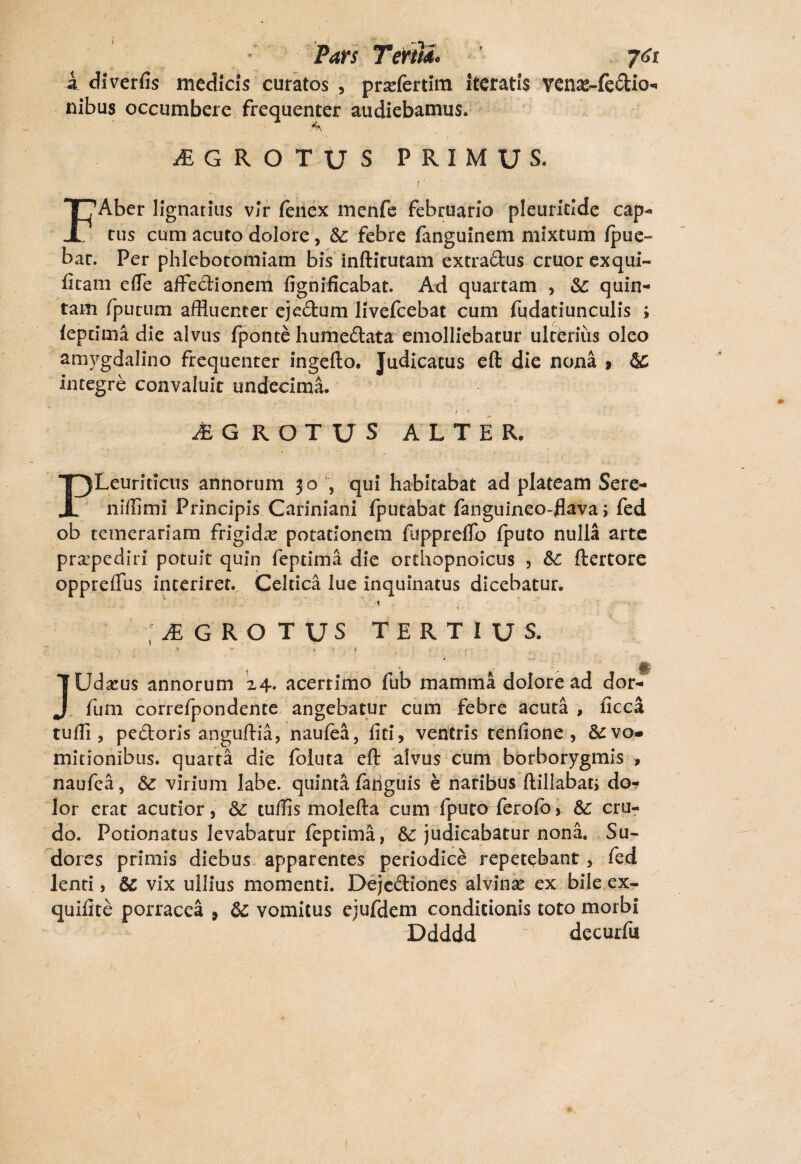 Pars Terna, ' j6t A diverfis medicis curatos , prariertitn iteratis venas-fedio- nibus occumbere frequenter audiebamus. iEGROTUS PRIMUS. IJAber lignarius vir fenex menfe februario pleuritlde cap¬ tus cum acuto dolore, &; febre fanguinem mixtum (pue- bat. Per phlebotomiam bis inftitutam extradus eruor exqui- fitam elTe affedionem fignificabat. Ad quartam , &: quin¬ tam (putum affluenter ejectum livefeebat cum fudatiunculis ; (epeima die alvus (ponte humedata emolliebatur ulterius oleo amygdalino frequenter ingefto. Judicatus eft die nona > 5C integre convaluit undecima. JE G ROTUS ALTER. PLeuriticus annorum 30 , qui habitabat ad plateam Sere- niffimi Principis Cariniani fputabat fanguineo-flava; fed ob temerariam frigida? potationem fuppreftb (puto nulla arte praepediri potuit quin feptima die orthopnoicus , &c ftertore oppreflfus interiret. Celtica lue inquinatus dicebatur. 1 ' , ■ ‘ ■ • ■ i t / ' , ^ G ROTUS TERTIUS. ij U • fr » ' j ; i • ’ $ JUdxus annorum 24* acerrimo fub mamma dolore ad dor- fum correfpondente angebatur cum febre acuta , ficca tuffl , pedoris anguftia, naufta, liti, ventris tenlione , & vo¬ mitionibus. quarta die foiuta eft alvus cum borborygmis > naufea, & virium labe, quinta (anguis e naribus ftillabati do¬ lor erat acutior, &: tuffls molefta cum fputo ferolb, Sc cru¬ do. Potionatus levabatur feptima, &£ judicabatur nona. Su¬ dores primis diebus apparentes periodice repetebant , fed lenti, &; vix ullius momenti. Dejcdiones alvina? ex bile ex- quilite porracea 9 &c vomitus ejufdem conditionis toto morbi Ddddd de cur fu