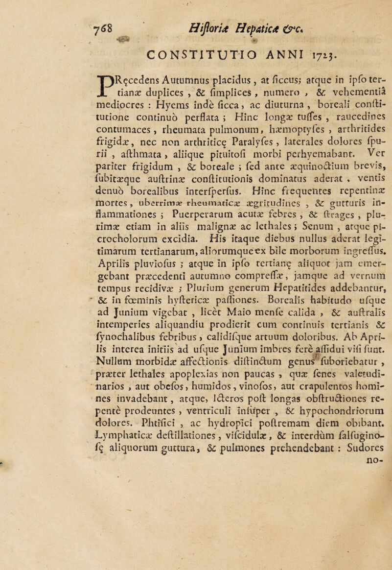 7<JS HiJlorU Hepatica (s*c* 4BW ■*>'• l CONSTITUTIO ANNI 1713. PRecedens Autumnus placidus, at ficcus; atque in ipfo ter¬ tiana duplices , & fimplices , numero , &: vehementia mediocres : Hyems inde ficca, ac diuturna , horeali coniti- tutione continuo perflata ; Hinc longae tuflfes , raucedines contumaces, rheumata pulmonum, haemoptyfes > arthritides frigidae, nec non arthritice Paralyfes , laterales dolores fpu- rii , afthmata , aliique pituitofi morbi perhyemabanr. Ver pariter frigidum , ic boreale ; fed ante xquinodium brevis, fubitaeque auftrinae conftitutionis dominatus aderat * ventis denuo borealibus interfperfus. Hinc frequentes repentina mortes, uberrimas rheumaticae aegritudines , & gutturis in¬ flammationes i Puerperarum acutre febres , ftrages , plu¬ rima: etiam in aliis malignae' ac lethales; Senum , atque pi- crocholorum excidia. His itaque diebus nullus aderat legi¬ timarum tertianarum, aliorirmqueex bile morborum ingreffus. Aprilis pluviofus ; atque in ipfo tertiane aliquot jam emer¬ gebant procedenti autumno compreffe, jamque ad vernum tempus recidiva: ; Plurium generum Hepatitides addebantur,  in foeminis hyfterica: pafliones. Borealis habitudo ufque ad Junium vigebat , licet Maio menfe calida , &c auftralis intemperies aliquandiu prodierit cum continuis tertianis Sc fynochalibus febribus > calidifque artuum doloribus. Ab Apri¬ lis interea initiis ad ufque Junium imbres fere aflidui vili funt. Nullum morbida: affectionis diftinitum genus fliboriebatur , praeter lethales apoplexias non paucas ? qux fenes valetudi¬ narios , aut obefoS) htrmidos, vinofos, aut crapulentos homi¬ nes invadebant, atque, literos poft longas obflruitiones re¬ pente prodeuntes , ventriculi infiipei , hypochondriorum dolores. Phtifici , ac hydropici poftrematn diem obibant. Lymphatica: deftiliationes, vifcidula:, & interdum falfugino- f? aliquorum guttura, & pulmones prehendebant : Sudores no-