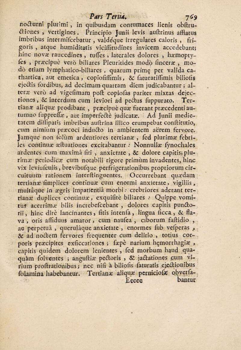 nocturni plurimi , in quibusdam contumaces lienis obftru- diones , vertigines. Principio Junii levis auftrinus afflatus imbribus intermiTcebatur , valde^ue irregulares caloris , fri¬ goris , atque humiditacis viciffitudines invicem accedebant; hinc novx raucedines , tulfes , laterales dolores , hxmopty- fes , prxcipue vero biliares Pleuritides modp lincerx , mo¬ do etiam lymphatico-biliares , quarum prime? per valida ca- thartica, aut emetica, copiolifflmis, &c faturatifflmis biliolis ejedis fbrdibus, ad decimam quartam diem judicabantur; al~ terx vero ad vigefimara poft copiofas pariter mixtas dejec¬ tiones , &£ interdum cum leviori ad pedus fuppurato. Ter- tianx aiiqux prodibant , prxeipue qux fuerant prxcedenti au¬ tumno fuppreflx, aut imperfede judicatx. Ad Junii medie¬ tatem diflipatis imbribus auftrina illico erumpebat conftitutio, cum nimiimi prxcoci indudo in ambientem aerem fervore. Jamque non telum ardentiores tertianx , fed plurimx febri¬ les continuas xftuationes excitabantur : Nonnullx fynochales ardentes cum maxima liti , anxietate , &: dolore capitis; plu- rimx periodicas cum notabili rigore primum invadentes, hinc vix leviufculis, brevibufque perfrigerationibus propriorum cir¬ cuituum rationem incerftinguentes. Occurrebant quxdam tertianx limplices continux cum enormi anxietate> vigiliis, multaque in xgris impatientia morbi: crebriores aderant ter- tianx duplices concinux, exquifite biliares : Quippe vomi¬ tui acerrimx bilis increbefcebant , dolores capitis pundo- rii, hinc dire lancinantes, litis intenfa, lingua ficca , & fla¬ va , oris affiduus amaror, cum naufea , ciborum faftidio , ac perpetua , querulaque anxietate , enormes fub velperas f Sc ad nodem fervores frequenter cum delirio , totius cor¬ poris prxeipites exliccationes ; fxpe narium htgmorrhagix * capitis quidem dolorem lenientes , fed morbum haud qua- quim folventes ; anguftix pedoris , jadationes cum vi¬ rium proftrationibus; nec nili a biliolis faturatis ejedionibus fidamina habebantur. Tertianx aiiqux pemiciofx obyerfa- -Eeeee bantur