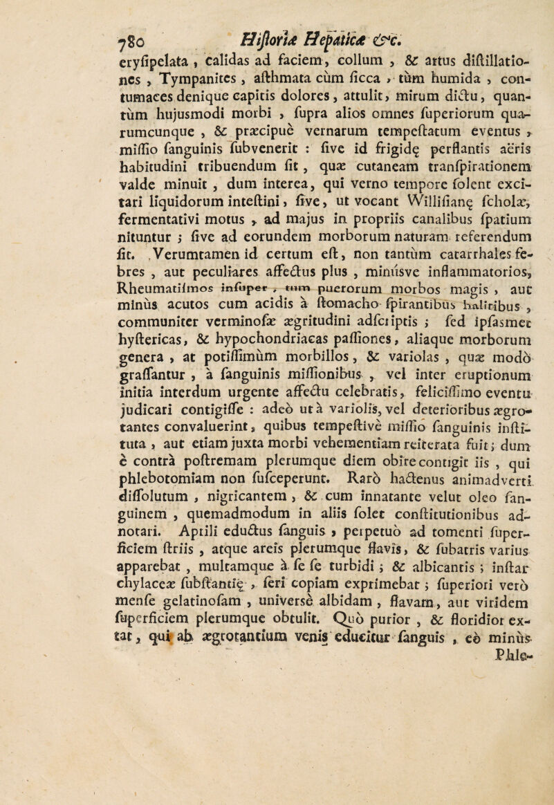 eryfipelata , calidas ad faciem , collum , &c artus diflillatio- ncs Tympanites , afthmata cum fice a > tum humida , con¬ tumaces denique capitis dolores, attulit, mirum didu, quan¬ tum hujusmodi morbi , fupra alios omnes fiiperiorum qua¬ rumcunque , 5c praecipue vernarum tempeftatum eventus , miflio fanguinis fubvenerit : five id frigid^ perflantis aeris habitudini tribuendum fit , quae cutaneam tranfpirationem valde minuit , dum interea, qui verno tempore folent exci¬ tari liquidorum inteftini, five, ut vocant Willifiang fcholar, fermentativi motus > ad majus ia propriis canalibus fpatium nituntur ,* five ad eorundem morborum naturam referendum fit. ,Verumtamen id certum eft, non tantum catarrhales fe¬ bres , aut peculiares affedus plus , mimisve inflammatorios, Rheumatilmos Infuper , tum puerorum morbos magis , aut minus acutos cum acidis a ftomacho fpirantibus halitibus , communiter verminofae aegritudini adfetiptis ; fed ipfasmet hyftericas, &: hypochondriacas pafllones, aliaque morborum genera , at potiflimum morbillos, & variolas , quae modo graflantur , a fanguinis miflionibus , vel inter eruptionum initia interdum urgente affedu celebratis, felicifilmo eventu judicari contigiffe : adeo ut a vanolis5vel deterioribus aegro¬ tantes convaluerint, quibus tempeftive miflio fanguinis infti- tuta , aut edam juxta morbi vehementiam reiterata Fuit ^ dum e contra poftremam plerumque diem obire contigit iis , qui phlebotomiam non fufeeperunt. Raro hadenus animadverti diffolutum , nigricantem , dc cum innatante velut oleo fan- guinem , quemadmodum in aliis folet conftitutionibus ad- notari. Aprili edudus (anguis 9 perpetuo ad tomenti fuper- fteiem ftriis , atque areis plerumque flavis, & fubatris varius apparebat , multamque a fe fe turbidi 5 Sc albicantis ; inftar chylaccx fubftand? , feri copiam exprimebat, fuperiori vero menfe gelatinofam , universe albidam , flavam, aut viridem fuperficiem plerumque obtulit. Quo purior , &: floridior ex- tat, qui ah aegrotantium venis educitur fanguis , eo minus Phle- 1 1