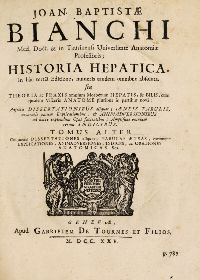 J O AN- BAPTISTA BIANCHI Med. Docl. &c in Taurinenfi Univer/itate Anatomice Profefforis j historia hepatica. In hac tertia Editione > numeris tandem omnibus abfoluta. feu . THEORIA ac PRAXIS omnium Morbtfrum HEPATIS> & BILIS , cum ejusdem Vifceris ANATOME pluribus in partibus nova : Adjettis DISSERTATIONIBUS aliquot ; <l^NEIS TABULIS, accuratis earum Explicationibus , & ANI AI ADVERSIONIBUS ad hocce explendum Opus facientibus ,* Ampli/que omnium rerum IN D ICIB U S. TOMUS ALTER Continens DISSERTATIONES aliquot 3 TABULAS ^NEAS , e arum que EXPLICATIONES, ANIMADVERSIONES, INDICES , ac ORATIONES ANATOMICAS Sex. GENEVA, Apud Gabrielem De Tournes et Filios, P. 78 JF M, D C C. XXV,